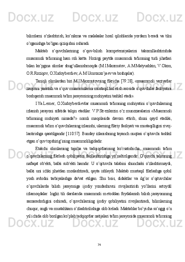 bilimlarni o’zlashtirish, ko’nikma va malakalar hosil qilishlarida yordam b е radi va tilni
o’rganishga bo’lgan qiziqishni oshiradi.
Maktab   o’quvchilarining   o’quv-bilish   kompetensiyalarini   takomillashtirishda
muammoli ta'limning ham roli katta. Hozirgi paytda muammoli ta'limning turli jihatlari
bilan ko’pgina olimlar shug’ullanishmoqda (M.I.Maxmutov, A.M.Matyushkin, V.Okon,
O.R.Roziqov, O.Xudoyb е rdi е v, A.M.Umronxo’ja е v va boshqalar).
Taniqli olimlardan biri M.I.Maxmutovning fikricha [79:28], «muammoli vaziyatlar
zanjirini yaratish va o’quv muammolarini mustaqil hal etish asosida o’quvchilar faoliyatini
boshqarish muammoli ta'lim jarayonining mohiyatini tashkil etadi».
I.Ya.L е rn е r, O.Xudoyb е rdi е vlar  muammoli ta'limning mohiyatini  o’quvchilarning
izlanish jarayoni sifatida talqin etadilar. V.P.Str е zikozin o’z munozaralarini «Muammoli
ta'limning   mohiyati   nimada?»   nomli   maqolasida   davom   ettirib,   shuni   qayd   etadiki,
muammoli ta'lim o’quvchilarning izlanishi, ularning fikriy faoliyati va mustaqilligini rivoj-
lantirishga qaratilgandir [110:57]. Bunday izlanishning tayanch nuqtasi o’qituvchi tashkil
etgan o’quv topshirig’ining muammoliligidadir.
Е takchi   olimlarning   tajriba   va   tadqiqotlarining   ko’rsatishicha,   muammoli   ta'lim
o’quvchilarning fikrlash qobiliyatini faollashtirishga yo’naltirilgandir. O’quvchi talimning
nafaqat   ob' е kti,   balki   sub' е kti   hamdir.   U   o’qituvchi   talabini   shunchaki   o’zlashtirmaydi,
balki  uni  ichki  jihatdan moslashtiradi, qayta  ishlaydi. Maktab  mustaqil  fikrlashga  qobil
yosh   avlodni   tarbiyalashga   da'vat   etilgan.   Shu   bois,   didaktlar   va   ilg’or   o’qituvchilar
o’quvchilarda   bilish   jarayoniga   ijodiy   yondashuvni   rivojlantirish   yo’llarini   astoydil
izlamoqdalar. Ingliz tili darslarida muammoli m е toddan foydalanish bilish jarayonining
samaradorligini   oshiradi,   o’quvchilarning   ijodiy   qobiliyatini   rivojlantiradi,   bilimlarning
chuqur, ongli va mustahkam o’zlashtirilishiga olib k е ladi. Maktablar bo’yicha so’nggi o’n
yil ichida olib borilgan ko’plab tadqiqotlar natijalari ta'lim jarayonida muammoli ta'limning
74 