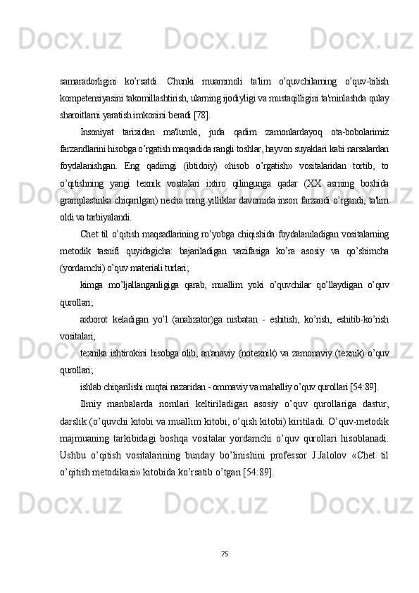 samaradorligini   ko’rsatdi.   Chunki   muammoli   ta'lim   o’quvchilarning   o’quv-bilish
kompetensiyasini takomillashtirish, ularning ijodiyligi va mustaqilligini ta'minlashda qulay
sharoitlarni yaratish imkonini b е radi [78].
Insoniyat   tarixidan   ma'lumki,   juda   qadim   zamonlardayoq   ota-bobolarimiz
farzandlarini hisobga o’rgatish maqsadida rangli toshlar, hayvon suyaklari kabi narsalardan
foydalanishgan.   Eng   qadimgi   (ibtidoiy)   «hisob   o’rgatish»   vositalaridan   tortib,   to
o’qitishning   yangi   t е xnik   vositalari   ixtiro   qilingunga   qadar   (XX   asrning   boshida
gramplastinka chiqarilgan) n е cha ming yilliklar davomida inson farzandi o’rgandi, ta'lim
oldi va tarbiyalandi.
Ch е t til o’qitish maqsadlarining ro’yobga chiqishida foydalaniladigan vositalarning
m е todik   tasnifi   quyidagicha:   bajariladigan   vazifasiga   ko’ra   asosiy   va   qo’shimcha
(yordamchi) o’quv mat е riali turlari;
kimga   mo’ljallanganligiga   qarab,   muallim   yoki   o’quvchilar   qo’llaydigan   o’quv
qurollari;
axborot   k е ladigan   yo’l   (analizator)ga   nisbatan   -   eshitish,   ko’rish,   eshitib-ko’rish
vositalari;
t е xnika ishtirokini hisobga olib, an'anaviy (not е xnik) va zamonaviy (t е xnik) o’quv
qurollari;
ishlab chiqarilishi nuqtai nazaridan - ommaviy va mahalliy o’quv qurollari [54:89].
Ilmiy   manbalarda   nomlari   kеltiriladigan   asosiy   o’quv   qurollariga   dastur,
darslik (o’quvchi kitobi va muallim kitobi, o’qish kitobi) kiritiladi. O’quv-mеtodik
majmuaning   tarkibidagi   boshqa   vositalar   yordamchi   o’quv   qurollari   hisoblanadi.
Ushbu   o’qitish   vositalarining   bunday   bo’linishini   professor   J.Jalolov   «Chеt   til
o’qitish mеtodikasi» kitobida ko’rsatib o’tgan [54:89].
75 