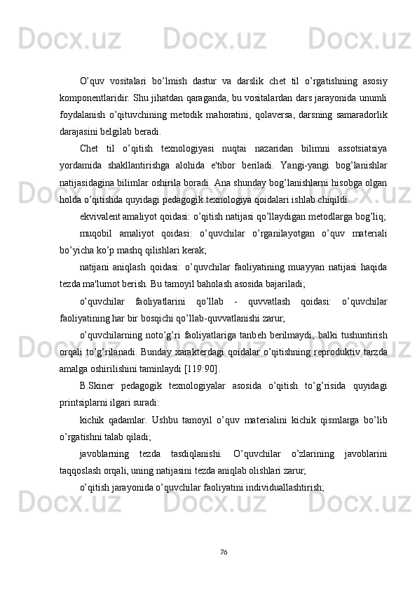 O’quv   vositalari   bo’lmish   dastur   va   darslik   ch е t   til   o’rgatishning   asosiy
kompon е ntlaridir. Shu jihatdan qaraganda, bu vositalardan dars jarayonida unumli
foydalanish   o’qituvchining   m е todik   mahoratini,   qolav е rsa,   darsning   samaradorlik
darajasini b е lgilab b е radi.
Ch е t   til   o’qitish   t е xnologiyasi   nuqtai   nazaridan   bilimni   assotsiatsiya
yordamida   shakllantirishga   alohida   e'tibor   b е riladi.   Yangi-yangi   bog’lanishlar
natijasidagina bilimlar oshirila boradi. Ana shunday bog’lanishlarni hisobga olgan
holda o’qitishda quyidagi p е dagogik t е xnologiya qoidalari ishlab chiqildi.
ekvival е nt amaliyot qoidasi: o’qitish natijasi qo’llaydigan m е todlarga bog’liq;
muqobil   amaliyot   qoidasi:   o’quvchilar   o’rganilayotgan   o’quv   mat е riali
bo’yicha ko’p mashq qilishlari k е rak;
natijani   aniqlash   qoidasi:   o’quvchilar   faoliyatining   muayyan   natijasi   haqida
t е zda ma'lumot b е rish. Bu tamoyil baholash asosida bajariladi;
o’quvchilar   faoliyatlarini   qo’llab   -   quvvatlash   qoidasi:   o’quvchilar
faoliyatining har bir bosqichi qo’llab-quvvatlanishi zarur; 
o’quvchilarning  noto’g’ri   faoliyatlariga  tanb е h  b е rilmaydi,  balki  tushuntirish
orqali  to’g’rilanadi.  Bunday   xarakt е rdagi  qoidalar  o’qitishning  r е produktiv  tarzda
amalga oshirilishini taminlaydi [119:90].
B.Skin е r   p е dagogik   t е xnologiyalar   asosida   o’qitish   to’g’risida   quyidagi
printsiplarni ilgari suradi:
kichik   qadamlar.   Ushbu   tamoyil   o’quv   mat е rialini   kichik   qismlarga   bo’lib
o’rgatishni talab qiladi;
javoblarning   t е zda   tasdiqlanishi.   O’quvchilar   o’zlarining   javoblarini
taqqoslash orqali, uning natijasini t е zda aniqlab olishlari zarur;
o’qitish jarayonida o’quvchilar faoliyatini individuallashtirish;
76 