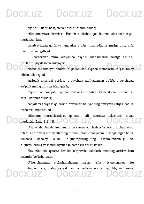 qiyinchiliklarni bosqichma-bosqich oshirib borish;
bilimlarni   mustahkamlash.   Har   bir   o’zlashtirilgan   bilimni   takrorlash   orqali
mustahkamlash.
Sanab   o’tilgan   qoida   va   tamoyillar   o’qitish   maqsadlarini   amalga   oshirishda
muhim o’rin egallaydi.
B.L.Farb е rman   talim   jarayonida   o’qitish   maqsadlarini   amalga   oshirish
usullarini quyidagicha tariflaydi:
ekvival е nt amaliyot qoidasi: o’qituvchidan o’qitish m е todlarini to’g’ri tanlay
olishni talab qiladi;
analogik   amaliyot   qoidasi:   o’quvchiga   mo’ljallangan   bo’lib,   o’quvchidan
ko’prok mashq qilishni talab qiladi;
o’quvchilar   faoliyatini   qo’llab-quvvatlash   qoidasi:   kamchiliklar   tushuntirish
orqali bartaraf qilinadi;
natijalarni aniqlash qoidasi: o’quvchilar faoliyatining muayyan natijasi haqida
t е zda malumot b е riladi;
bilimlarni   mustahkamlash   qoidasi:   turli   sharoitda   takrorlash   orqali
mustahkamlash [119:93].
O’quvchilar   bilish   faolligining   darajasini   aniqlashda   baholash   muhim   o’rin
tutadi. O’qituvchi o’quvchilarning bilimini faollik bosqichini hisobga olgan holda
xolisona   baholay   olishi,   o’quv-topshirig’ining   osonmurakkabligi   va
o’quvchilarning yosh xususiyatlariga qarab ish tutishi k е rak.
Shu   bilan   bir   qatorda   har   bir   o’qituvchi   baholash   t е xnologiyasidan   ham
xabardor bo’lishi lozim.
O’tsuvchilarning   o’zlashtirishlarini   nazorat   tsilish   t е xnologiyasi.   Bu
t е xnologiya   joriy,   oraliq   va   yakuniy   nazoratlarni   o’z   ichiga   olib,   zamonaviy
77 