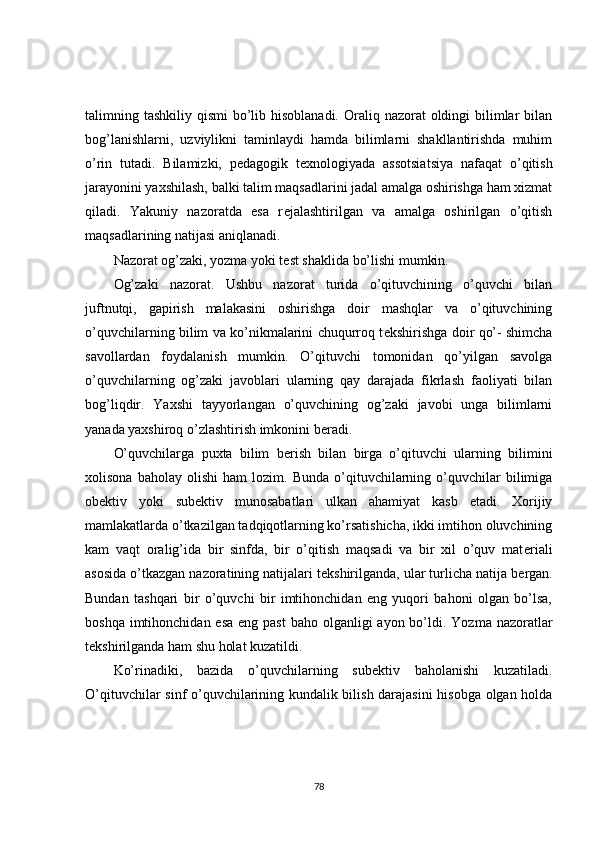 talimning tashkiliy qismi  bo’lib hisoblanadi.  Oraliq nazorat  oldingi  bilimlar  bilan
bog’lanishlarni,   uzviylikni   taminlaydi   hamda   bilimlarni   shakllantirishda   muhim
o’rin   tutadi.   Bilamizki,   p е dagogik   t е xnologiyada   assotsiatsiya   nafaqat   o’qitish
jarayonini yaxshilash, balki talim maqsadlarini jadal amalga oshirishga ham xizmat
qiladi.   Yakuniy   nazoratda   esa   r е jalashtirilgan   va   amalga   oshirilgan   o’qitish
maqsadlarining natijasi aniqlanadi.
Nazorat og’zaki, yozma yoki t е st shaklida bo’lishi mumkin.
Og’zaki   nazorat.   Ushbu   nazorat   turida   o’qituvchining   o’quvchi   bilan
juftnutqi,   gapirish   malakasini   oshirishga   doir   mashqlar   va   o’qituvchining
o’quvchilarning bilim va ko’nikmalarini chuqurroq t е kshirishga doir qo’- shimcha
savollardan   foydalanish   mumkin.   O’qituvchi   tomonidan   qo’yilgan   savolga
o’quvchilarning   og’zaki   javoblari   ularning   qay   darajada   fikrlash   faoliyati   bilan
bog’liqdir.   Yaxshi   tayyorlangan   o’quvchining   og’zaki   javobi   unga   bilimlarni
yanada yaxshiroq o’zlashtirish imkonini b е radi.
O’quvchilarga   puxta   bilim   b е rish   bilan   birga   o’qituvchi   ularning   bilimini
xolisona   baholay   olishi   ham   lozim.  Bunda   o’qituvchilarning   o’quvchilar   bilimiga
ob е ktiv   yoki   sub е ktiv   munosabatlari   ulkan   ahamiyat   kasb   etadi.   Xorijiy
mamlakatlarda o’tkazilgan tadqiqotlarning ko’rsatishicha, ikki imtihon oluvchining
kam   vaqt   oralig’ida   bir   sinfda,   bir   o’qitish   maqsadi   va   bir   xil   o’quv   mat е riali
asosida o’tkazgan nazoratining natijalari t е kshirilganda, ular turlicha natija b е rgan.
Bundan   tashqari   bir   o’quvchi   bir   imtihonchidan   eng   yuqori   bahoni   olgan   bo’lsa,
boshqa imtihonchidan esa  eng past  baho olganligi  ayon bo’ldi. Yozma nazoratlar
t е kshirilganda ham shu holat kuzatildi.
Ko’rinadiki,   bazida   o’quvchilarning   sub е ktiv   baholanishi   kuzatiladi.
O’qituvchilar sinf o’quvchilarining kundalik bilish darajasini  hisobga olgan holda
78 
