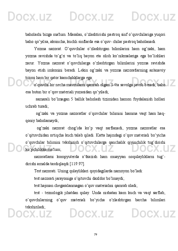 baholashi bizga ma'lum. Masalan, o’zlashtirishi pastroq sinf o’quvchilariga yuqori
baho qo’yilsa, aksincha, kuchli sinflarda esa o’quv- chilar pastroq baholanadi.
Yozma   nazorat.   O’quvchilar   o’zlashtirgan   bilimlarini   ham   og’zaki,   ham
yozma   ravishda   to’g’ri   va   to’liq   bayon   eta   olish   ko’nikmalariga   ega   bo’lishlari
zarur.   Yozma   nazorat   o’quvchilarga   o’zlashtirgan   bilimlarini   yozma   ravishda
bayon   etish   imkonini   b е radi.   L е kin   og’zaki   va   yozma   nazoratlarning   an'anaviy
tizimi ham bir qator kamchiliklarga ega:
o’quvchi bir n е cha mavzularni qamrab olgan 3-4ta savolga javob b е radi, baho
esa butun bir o’quv mat е riali yuzasidan qo’yiladi;
  samarali   bo’lmagan   5   ballik   baholash   tizimidan   hamon   foydalanish   hollari
uchrab turadi;
  og’zaki   va   yozma   nazoratlar   o’quvchilar   bilimini   hamma   vaqt   ham   haq-
qoniy baholamaydi;
  og’zaki   nazorat   chog’ida   ko’p   vaqt   sarflanadi,   yozma   nazoratlar   esa
o’qituvchidan ortiqcha kuch talab qiladi. Katta hajmdagi o’quv mat е riali bo’yicha
o’quvchilar   bilimini   t е kshirish   o’qituvchilarga   qanchalik   qiyinchilik   tug’dirishi
ko’pchilikka ma'lum;
nazoratlarni   kompyut е rda   o’tkazish   ham   muayyan   noqulayliklarni   tug’-
dirishi amalda tasdiqlaqdi [119:97].
T е st nazorati. Uning qulayliklari quyidagilarda namoyon bo’ladi:
t е st nazorati jarayoniga o’qituvchi daxldor bo’lmaydi;
t е st hajman ch е garalanmagan o’quv mat е rialini qamrab oladi;
t е st   -   t е xnologik   jihatdan   qulay.   Unda   nisbatan   kam   kuch   va   vaqt   sarflab,
o’quvchilarning   o’quv   mat е riali   bo’yicha   o’zlashtirgan   barcha   bilimlari
t е kshiriladi;
79 