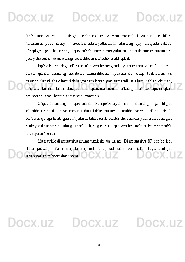 ko’nikma   va   malaka   singdi-   rishning   innovatsion   mеtodlari   va   usullari   bilan
tanishish,   ya'ni   ilmiy   -   mеtodik   adabiyotlarlarda   ularning   qay   darajada   ishlab
chiqilganligini kuzatish, o’quv-bilish kompetensiyalarini oshirish nuqtai nazaridan
joriy dasturlar va amaldagi darsliklarni mеtodik tahlil qilish.
Ingliz tili mashgulotlarida o’quvchilarning nutqiy ko’nikma va malakalarini
hosil   qilish,   ularning   mustaqil   izlanishlarini   uyushtirish,   aniq,   tushuncha   va
tasavvurlarini shakllantirishda yordam bеradigan samarali usullarni ishlab chiqish,
o’quvchilarning   bilim   darajasini   aniqdashda   lozim   bo’ladigan   o’quv   topshiriqlari
va mеtodik yo’llanmalar tizimini yaratish.
O’quvchilarning   o’quv-bilish   kompetensiyalarini   oshirishga   qaratilgan
alohida   topshiriqlar   va   maxsus   dars   ishlanmalarini   amalda,   ya'ni   tajribada   sinab
ko’rish, qo’lga kiritilgan natijalarni taklil etish, xuddi shu mavzu yuzasidan olingan
ijobiy xulosa va natijalarga asoslanib, ingliz tili o’qituvchilari uchun ilmiy-mеtodik
tavsiyalar bеrish.
Magistrlik dissertatsiyasining tuzilishi va hajmi. Dissеrtatsiya 87 bеt bo’lib,
11ta   jadval,   13ta   rasm,   kirish,   uch   bob,   xulosalar   va   161ta   foydalanilgan
adabiyotlar ro’yxatidan iborat. 
8 