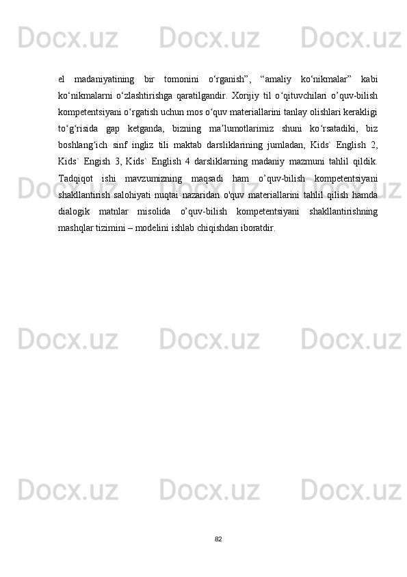 el   madaniyatining   bir   tomonini   o‘rganish”,   “amaliy   ko‘nikmalar”   kabi
ko‘nikmalarni   o‘zlashtirishga   qaratilgandir.   Xorijiy   til   o qituvchilari   o’quv-bilishʻ
kompetentsiyani o rgatish uchun mos o quv materiallarini tanlay olishlari kerakligi	
ʻ ʻ
to g risida   gap   ketganda,   bizning   ma lumotlarimiz   shuni   ko rsatadiki,   biz	
ʻ ʻ ʼ ʻ
boshlang ich   sinf   ingliz   tili   maktab   darsliklarining   jumladan,   Kids`   English   2,	
ʻ
Kids`   Engish   3,   Kids`   English   4   darsliklarning   madaniy   mazmuni   tahlil   qildik.
Tadqiqot   ishi   mavzumizning   maqsadi   ham   o’quv-bilish   kompetentsiyani
shakllantirish   salohiyati   nuqtai   nazaridan   o'quv   materiallarini   tahlil   qilish   hamda
dialogik   matnlar   misolida   o’quv-bilish   kompetentsiyani   shakllantirishning
mashqlar tizimini – modelini ishlab chiqishdan iboratdir.
82 