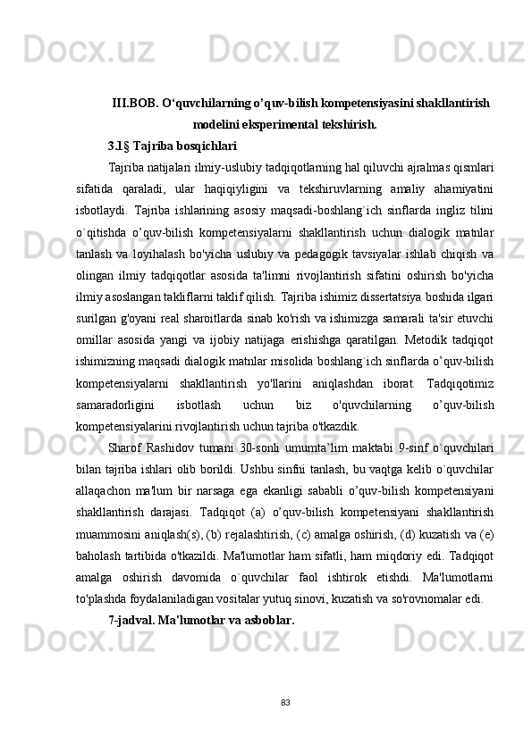 III.BOB. O‘quvchilarning o’quv-bilish kompetensiyasini shakllantirish
modelini eksperimental tekshirish.
3. 1 §   Tajriba bosqichlari
Tajriba natijalari ilmiy-uslubiy tadqiqotlarning hal qiluvchi ajralmas qismlari
sifatida   qaraladi,   ular   haqiqiyligini   va   tekshiruvlarning   amaliy   ahamiyatini
isbotlaydi.   Tajriba   ishlarining   asosiy   maqsadi-boshlang`ich   sinflarda   ingliz   tilini
o`qitishda   o’quv-bilish   kompetensiyalarni   shakllantirish   uchun   dialogik   matnlar
tanlash   va   loyihalash   bo'yicha   uslubiy   va   pedagogik   tavsiyalar   ishlab   chiqish   va
olingan   ilmiy   tadqiqotlar   asosida   ta'limni   rivojlantirish   sifatini   oshirish   bo'yicha
ilmiy asoslangan takliflarni taklif qilish. Tajriba ishimiz dissertatsiya boshida ilgari
surilgan g'oyani real sharoitlarda sinab ko'rish va ishimizga samarali ta'sir etuvchi
omillar   asosida   yangi   va   ijobiy   natijaga   erishishga   qaratilgan.   Metodik   tadqiqot
ishimizning maqsadi dialogik matnlar misolida boshlang`ich sinflarda o’quv-bilish
kompetensiyalarni   shakllantirish   yo'llarini   aniqlashdan   iborat.   Tadqiqotimiz
samaradorligini   isbotlash   uchun   biz   o'quvchilarning   o’quv-bilish
kompetensiyalarini rivojlantirish uchun tajriba o'tkazdik.
Sharof   Rashidov   tumani   30-sonli   umumta’lim   maktabi   9-sinf   o`quvchilari
bilan tajriba ishlari olib borildi. Ushbu sinfni tanlash, bu vaqtga kelib o`quvchilar
allaqachon   ma'lum   bir   narsaga   ega   ekanligi   sababli   o’quv-bilish   kompetensiyani
shakllantirish   darajasi.   Tadqiqot   (a)   o’quv-bilish   kompetensiyani   shakllantirish
muammosini aniqlash(s), (b) rejalashtirish, (c) amalga oshirish, (d) kuzatish va (e)
baholash tartibida o'tkazildi. Ma'lumotlar ham sifatli, ham miqdoriy edi. Tadqiqot
amalga   oshirish   davomida   o`quvchilar   faol   ishtirok   etishdi.   Ma'lumotlarni
to'plashda foydalaniladigan vositalar yutuq sinovi, kuzatish va so'rovnomalar edi.
7-jadval. Ma'lumotlar va asboblar.
83 