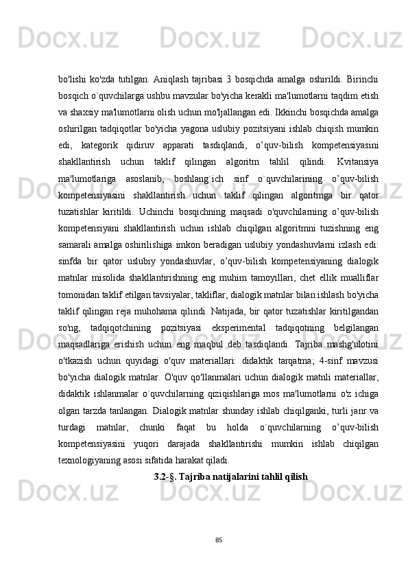 bo'lishi   ko'zda   tutilgan.   Aniqlash   tajribasi   3   bosqichda   amalga   oshirildi.   Birinchi
bosqich o`quvchilarga ushbu mavzular bo'yicha kerakli ma'lumotlarni taqdim etish
va shaxsiy ma'lumotlarni olish uchun mo'ljallangan edi. Ikkinchi bosqichda amalga
oshirilgan  tadqiqotlar   bo'yicha   yagona   uslubiy   pozitsiyani   ishlab   chiqish   mumkin
edi,   kategorik   qidiruv   apparati   tasdiqlandi,   o’quv-bilish   kompetensiyasini
shakllantirish   uchun   taklif   qilingan   algoritm   tahlil   qilindi.   Kvitansiya
ma'lumotlariga   asoslanib,   boshlang`ich   sinf   o`quvchilarining   o’quv-bilish
kompetensiyasini   shakllantirish   uchun   taklif   qilingan   algoritmga   bir   qator
tuzatishlar   kiritildi.   Uchinchi   bosqichning   maqsadi   o'quvchilarning   o’quv-bilish
kompetensiyani   shakllantirish   uchun   ishlab   chiqilgan   algoritmni   tuzishning   eng
samarali  amalga oshirilishiga imkon beradigan uslubiy yondashuvlarni  izlash edi:
sinfda   bir   qator   uslubiy   yondashuvlar,   o’quv-bilish   kompetensiyaning   dialogik
matnlar   misolida   shakllantirishning   eng   muhim   tamoyillari,   chet   ellik   mualliflar
tomonidan taklif etilgan tavsiyalar, takliflar, dialogik matnlar bilan ishlash bo'yicha
taklif  qilingan reja muhohama qilindi. Natijada, bir qator tuzatishlar  kiritilgandan
so'ng,   tadqiqotchining   pozitsiyasi   eksperimental   tadqiqotning   belgilangan
maqsadlariga   erishish   uchun   eng   maqbul   deb   tasdiqlandi.   Tajriba   mashg'ulotini
o'tkazish   uchun   quyidagi   o'quv   materiallari:   didaktik   tarqatma;   4-sinf   mavzusi
bo'yicha   dialogik   matnlar.   O'quv   qo'llanmalari   uchun   dialogik   matnli   materiallar,
didaktik   ishlanmalar   o`quvchilarning   qiziqishlariga   mos   ma'lumotlarni   o'z   ichiga
olgan tarzda tanlangan. Dialogik matnlar shunday ishlab chiqilganki, turli janr va
turdagi   matnlar,   chunki   faqat   bu   holda   o`quvchilarning   o’quv-bilish
kompetensiyasini   yuqori   darajada   shakllantirishi   mumkin   ishlab   chiqilgan
texnologiyaning asosi sifatida harakat qiladi.
3.2-§. Tajriba natijalarini tahlil qilish
85 