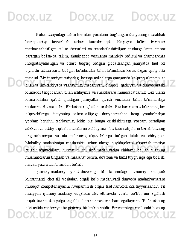 Butun dunyodagi ta'lim tizimlari yoshlarni bog'langan dunyoning murakkab
haqiqatlariga   tayyorlash   uchun   kurashmoqda.   Ko'pgina   ta'lim   tizimlari
markazlashtirilgan   ta'lim   dasturlari   va   standartlashtirilgan   testlarga   katta   e'tibor
qaratgan bo'lsa-da, ta'lim, shuningdeq yoshlarga mantiqiy bo'lishi va chambarchas
integratsiyalashgan   va   o'zaro   bog'liq   bo'lgan   globallashgan   jamiyatda   faol   rol
o'ynashi  uchun zarur bo'lgan ko'nikmalar bilan ta'minlashi kerak degan qat'iy fikr
mavjud. Biz insoniyat tarixidagi boshqa avlodlarga qaraganda ko‘proq o‘quvchilar
bilan  ta’lim-tarbiyada   yashaymiz,   madaniyati,  e’tiqodi,  qadriyati   va  dunyoqarashi
xilma-xil tengdoshlari bilan ishlaymiz va shaxslararo munosabatdamiz. Biz ularni
xilma-xillikni   qabul   qiladigan   jamiyatlar   qurish   vositalari   bilan   ta'minlashga
intilamiz. Bu esa ochiq fikrlashni rag'batlantirishdir. Biz hammamiz bilamizki, biz
o’quvchilarga   dunyoning   xilma-xilligiga   dunyoqarashda   keng   yondashishga
yordam   berishni   xohlaymiz,   lekin   biz   bunga   erishishimizga   yordam   beradigan
adekvat va oddiy o'qitish tadbirlarini xohlaymiz - bu kabi natijalarni berish bizning
o'rganishimizga   va   ota-onalarning   o'quvchilarga   bo'lgan   talab   va   ehtiyojdir.
Mahalliy   madaniyatga   moslashish   uchun   ularga   quyidagilarni   o'rganish   tavsiya
etiladi:   o'quvchilarni   hurmat   qilish,   sinf   madaniyatiga   chidamli   bo'lish,   ularning
muammolarini tinglash va maslahat berish, do'stona va hazil tuyg'usiga ega bo'lish,
mavzu yuzasidan bilimdon bo'lish.
Ijtimoiy-madaniy   yondashuvning   til   ta’limidagi   umumiy   maqsadi
kursantlarni   chet   tili   vositalari   orqali   ko‘p   madaniyatli   dunyoda   madaniyatlararo
muloqot kompetensiyasini rivojlantirish orqali faol hamkorlikka tayyorlashdir. Til
muayyan   ijtimoiy-madaniy   voqelikni   aks   ettiruvchi   vosita   bo‘lib,   uni   egallash
orqali   biz   madaniyatga   tegishli   olam   manzarasini   ham   egallaymiz.   Til   bilishning
o‘zi aslida madaniyat belgisining bir ko‘rinishidir. Barchamizga ma’lumki bizning
89 