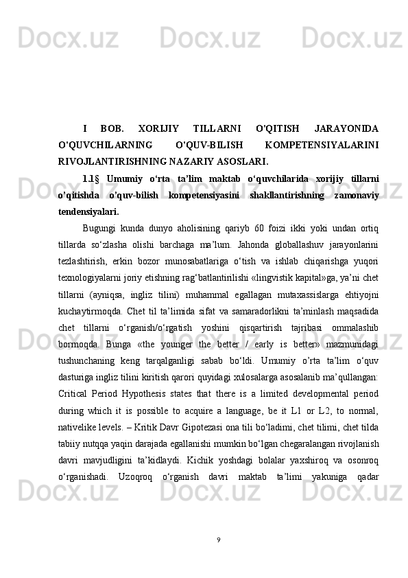 I   BOB.   XORIJIY   TILLARNI   O'QITISH   JARAYONIDA
O'QUVCHILARNING   O'QUV-BILISH   KOMPETENSIYALARINI
RIVOJLANTIRISHNING  NAZARIY ASOSLARI.
1. 1 §   Umumiy   о‘rta   ta’lim   maktab   о‘quvchilar i da   xorijiy   tillarni
o’qitishda   o’quv-bilish   kompetensiyasini   shakllantirishning   zamonaviy
tendensiyalari.
Bugungi   kunda   dunyo   aholisining   qariyb   60   foizi   ikki   yoki   undan   ortiq
tillarda   so‘zlasha   olishi   barchaga   ma’lum.   Jahonda   globallashuv   jarayonlarini
tezlashtirish,   erkin   bozor   munosabatlariga   o‘tish   va   ishlab   chiqarishga   yuqori
texnologiyalarni joriy etishning rag‘batlantirilishi «lingvistik kapital»ga, ya’ni chet
tillarni   (ayniqsa,   ingliz   tilini)   muhammal   egallagan   mutaxassislarga   ehtiyojni
kuchaytirmoqda.   Chet   til   ta’limida   sifat   va   samaradorlikni   ta’minlash   maqsadida
chet   tillarni   o‘rganish/o‘rgatish   yoshini   qisqartirish   tajribasi   ommalashib
bormoqda.   Bunga   «the   younger   the   better   /   early   is   better»   mazmunidagi
tushunchaning   keng   tarqalganligi   sabab   bo‘ldi.   Umumiy   o’rta   ta’lim   o‘quv
dasturiga ingliz tilini kiritish qarori quyidagi xulosalarga asosalanib ma’qullangan:
Critical   Period   Hypothesis   states   that   there   is   a   limited   developmental   period
during   which   it   is   possible   to   acquire   a   language,   be   it   L1   or   L2,   to   normal,
nativelike levels. – Kritik Davr Gipotezasi ona tili bo‘ladimi, chet tilimi, chet tilda
tabiiy nutqqa yaqin darajada egallanishi mumkin bo‘lgan chegaralangan rivojlanish
davri   mavjudligini   ta’kidlaydi.   Kichik   yoshdagi   bolalar   yaxshiroq   va   osonroq
o‘rganishadi.   Uzoqroq   o‘rganish   davri   maktab   ta’limi   yakuniga   qadar
9 
