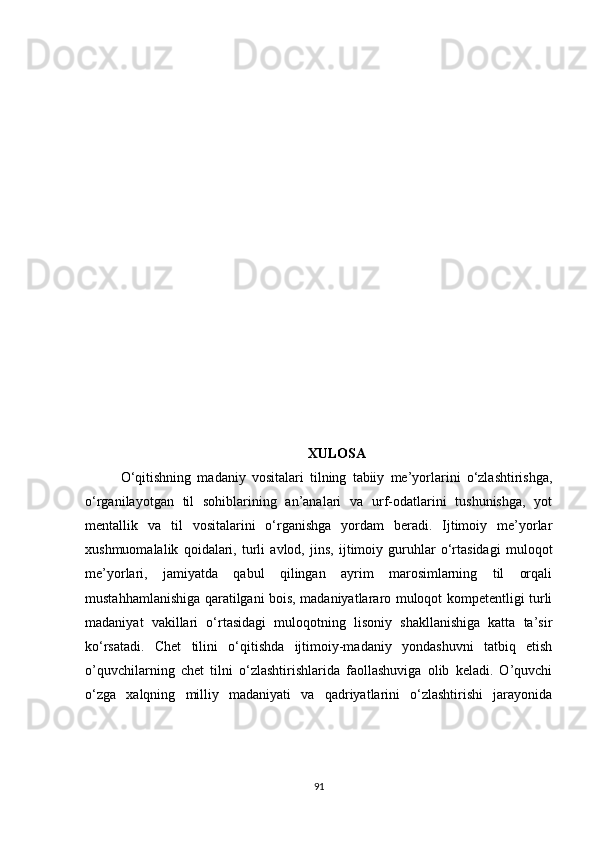 XULOSA
O‘qitishning   madaniy   vositalari   tilning   tabiiy   me’yorlarini   o‘zlashtirishga,
o‘rganilayotgan   til   sohiblarining   an’analari   va   urf-odatlarini   tushunishga,   yot
mentallik   va   til   vositalarini   o‘rganishga   yordam   beradi.   Ijtimoiy   me’yorlar
xushmuomalalik   qoidalari,   turli   avlod,   jins,   ijtimoiy   guruhlar   o‘rtasidagi   muloqot
me’yorlari,   jamiyatda   qabul   qilingan   ayrim   marosimlarning   til   orqali
mustahhamlanishiga qaratilgani bois, madaniyatlararo muloqot kompetentligi turli
madaniyat   vakillari   o‘rtasidagi   muloqotning   lisoniy   shakllanishiga   katta   ta’sir
ko‘rsatadi.   Chet   tilini   o‘qitishda   ijtimoiy-madaniy   yondashuvni   tatbiq   etish
o’quvchilarning   chet   tilni   o‘zlashtirishlarida   faollashuviga   olib   keladi.   O’quvchi
o‘zga   xalqning   milliy   madaniyati   va   qadriyatlarini   o‘zlashtirishi   jarayonida
91 