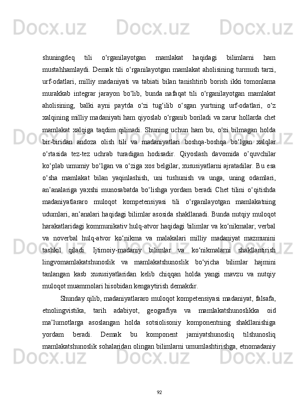 shuningdeq   tili   o‘rganilayotgan   mamlakat   haqidagi   bilimlarni   ham
mustahhamlaydi.   Demak   tili   o‘rganilayotgan   mamlakat   aholisining   turmush   tarzi,
urf-odatlari,   milliy   madaniyati   va   tabiati   bilan   tanishtirib   borish   ikki   tomonlama
murakkab   integrar   jarayon   bo‘lib,   bunda   nafaqat   tili   o‘rganilayotgan   mamlakat
aholisining,   balki   ayni   paytda   o‘zi   tug‘ilib   o‘sgan   yurtning   urf-odatlari,   o‘z
xalqining milliy madaniyati ham qiyoslab o‘rganib boriladi va zarur hollarda chet
mamlakat   xalqiga   taqdim   qilinadi.   Shuning   uchun   ham   bu,   o‘zi   bilmagan   holda
bir-biridan   andoza   olish   tili   va   madaniyatlari   boshqa-boshqa   bo‘lgan   xalqlar
o‘rtasida   tez-tez   uchrab   turadigan   hodisadir.   Qiyoslash   davomida   o’quvchilar
ko‘plab umumiy bo‘lgan va o‘ziga xos belgilar, xususiyatlarni  ajratadilar. Bu esa
o‘sha   mamlakat   bilan   yaqinlashish,   uni   tushunish   va   unga,   uning   odamlari,
an’analariga   yaxshi   munosabatda   bo‘lishga   yordam   beradi   Chet   tilini   o‘qitishda
madaniyatlararo   muloqot   kompetensiyasi   tili   o‘rganilayotgan   mamlakatning
udumlari, an’analari haqidagi bilimlar asosida  shakllanadi. Bunda nutqiy muloqot
harakatlaridagi kommunikativ hulq-atvor haqidagi bilimlar va ko‘nikmalar; verbal
va   noverbal   hulq-atvor   ko‘nikma   va   malakalari   milliy   madaniyat   mazmunini
tashkil   qiladi.   Ijtimoiy-madaniy   bilimlar   va   ko‘nikmalarni   shakllantirish
lingvomamlakatshunoslik   va   mamlakatshunoslik   bo‘yicha   bilimlar   hajmini
tanlangan   kasb   xususiyatlaridan   kelib   chiqqan   holda   yangi   mavzu   va   nutqiy
muloqot muammolari hisobidan kengaytirish demakdir.
Shunday qilib, madaniyatlararo muloqot kompetensiyasi madaniyat, falsafa,
etnolingvistika,   tarih   adabiyot,   geografiya   va   mamlakatshunoslikka   oid
ma’lumotlarga   asoslangan   holda   sotsiolisoniy   komponentning   shakllanishiga
yordam   beradi.   Demak   bu   komponent   jamiyatshunosliq   tilshunosliq
mamlakatshunoslik sohalaridan olingan bilimlarni umumlashtirishga, etnomadaniy
92 