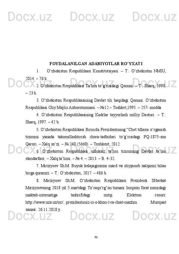 FOYDALANILGAN ADABIYOTLAR  R O’ YXATI
1. O‘zbekiston   Respublikasi   Konstitutsiyasi.   –   T.:   O‘zbekiston   NMIU,
2014. – 76 b
2. O‘zbekiston Respublikasi Ta’lim to‘g‘risidagi Qonuni. – T.: Sharq, 1998.
– 23 b.
3.   O‘zbekiston   Respublikasining   Davlat   tili   haqidagi   Qonuni.   O‘zbekiston
Respublikasi Oliy Majlis Axborotnomasi. – №12.– Toshket,1995. – 257- modda
4.   O‘zbekiston   Respublikasining   Kadrlar   tayyorlash   milliy   Dasturi.   –   T.:
Sharq, 1997. – 42 b.
5. O‘zbekiston Respublikasi Birinchi Prezidentining “Chet tillarni o‘rganish
tizimini   yanada   takomillashtirish   chora-tadbirlari   to‘g‘risidagi   PQ-1875-son
Qarori. – Xalq so‘zi. – № 240 (5660). – Toshkent, 2012.
6.   O‘zbekiston   Respublikasi   uzluksiz   ta’lim   tizimining   Davlat   ta’lim
standartlari. – Xalq ta’limi. – № 4. – 2013. – B. 4-32.
7. Mirziyoev Sh.M. Buyuk kelajagimizni mard va oliyjanob xalqimiz bilan
birga quramiz. – T.: O‘zbekiston, 2017. – 486 b.
8.   Mirziyoev   Sh.M.   O‘zbekiston   Respublikasi   Prezidenti   SHavkat
Mirziyoevning 2018 yil 5 martdagi To‘raqo‘rg‘on tumani Isoqxon Ibrat nomidagi
maktab-internatiga   tashrifidagi   nutqi.   Elektron   resurs:
http://www.uza.uz/oz/...prezidentimiz-is-o-khon-t-ra-ibrat-mazhm.   Murojaat
sanasi: 26.11.2018 y.
95 