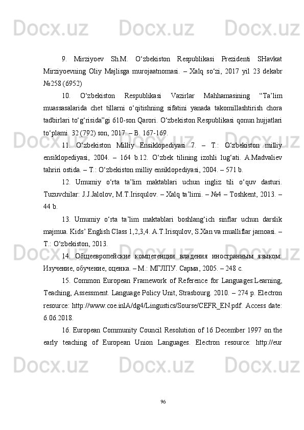 9.   Mirziyoev   Sh.M.   O‘zbekiston   Respublikasi   Prezidenti   SHavkat
Mirziyoevning   Oliy   Majlisga   murojaatnomasi.   –   Xalq   so‘zi,   2017   yil   23   dekabr
№258 (6952)
10.   O‘zbekiston   Respublikasi   Vazirlar   Mahhamasining   “Ta’lim
muassasalarida   chet   tillarni   o‘qitishning   sifatini   yanada   takomillashtirish   chora
tadbirlari to‘g‘risida”gi 610-son Qarori. O‘zbekiston Respublikasi qonun hujjatlari
to‘plami. 32 (792) son, 2017. – B. 167-169.
11.   O‘zbekiston   Milliy   Ensiklopediyasi   7.   –   T.:   O‘zbekiston   milliy
ensiklopediyasi,   2004.   –   164   b.12.   O‘zbek   tilining   izohli   lug‘ati.   A.Madvaliev
tahriri ostida. – T.: O‘zbekiston milliy ensiklopediyasi, 2004. – 571 b.
12.   Umumiy   o‘rta   ta’lim   maktablari   uchun   ingliz   tili   o‘quv   dasturi.
Tuzuvchilar: J.J.Jalolov, M.T.Irisqulov. – Xalq ta’limi. – №4 – Toshkent, 2013. –
44 b.
13.   Umumiy   o‘rta   ta’lim   maktablari   boshlang‘ich   sinflar   uchun   darslik
majmua. Kids’ English Class 1,2,3,4. A.T.Irisqulov, S.Xan va mualliflar jamoasi. –
T.: O‘zbekiston, 2013.
14.   Общеевропейские   компетенции   владения   иностранным   языком:
Изучение, обучение, оценка. – М.: МГЛПУ. Сарма , 2005. – 248  с .
15.   Common   European   Framework   of   Reference   for   Languages:Learning,
Teaching, Assessment. Language Policy Unit, Strasbourg. 2010. – 274 p. Electron
resource:   http://www.coe.inlA/dg4/Lingustics/Sourse/CEFR_EN.pdf.  Access   date:
6.06.2018.
16. European Community Council  Resolution of 16 December 1997 on the
early   teaching   of   European   Union   Languages.   Electron   resource:   http://eur
96 