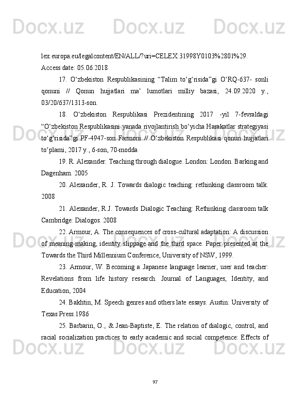 lex.europa.eu/legalcontent/EN/ALL/?uri=CELEX:31998Y0103%2801%29.
Access date: 05.06.2018
17.   O‘zbekiston   Respublikasining   “Talim   to‘g‘risida”gi   O‘RQ-637-   sonli
qonuni   //   Qonun   hujjatlari   ma’   lumotlari   milliy   bazasi,   24.09.2020   y.,
03/20/637/1313-son.
18.   O‘zbekiston   Respublikasi   Prezidentining   2017   -yil   7-fevraldagi
“O‘zbekiston Respublikasini yanada rivojlantirish bo‘yicha Harakatlar strategiyasi
to‘g‘risida”gi   PF-4947-son   Farmoni   //   O‘zbekiston   Respublikasi   qonun   hujjatlari
to‘plami, 2017 y., 6-son, 70-modda
19. R. Alexander. Teaching through dialogue. London: London. Barking and
Dagenham. 2005
20.   Alexander,   R.   J.   Towards   dialogic   teaching:   rethinking   classroom   talk.
2008
21. Alexander, R.J. Towards Dialogic Teaching: Rethinking classroom  talk
Cambridge: Dialogos. 2008
22. Armour, A. The consequences of cross-cultural adaptation: A discussion
of   meaning-making,   identity   slippage   and   the   third   space.   Paper   presented   at   the
Towards the Third Millennium Conference, University of NSW, 1999.
23.   Armour,   W.   Becoming   a   Japanese   language   learner,   user   and   teacher:
Revelations   from   life   history   research.   Journal   of   Languages,   Identity,   and
Education, 2004
24. Bakhtin, M. Speech genres and others late essays. Austin: University of
Texas Press.1986
25.  Barbarin,  O.,  &   Jean-Baptiste,  E.  The  relation  of  dialogic,   control,  and
racial  socialization  practices   to  early academic  and  social  competence:  Effects  of
97 