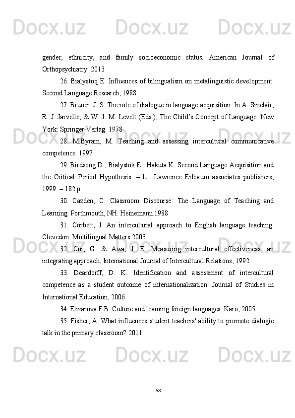 gender,   ethnicity,   and   family   socioeconomic   status.   American   Journal   of
Orthopsychiatry. 2013
26. Bialystoq   E.  Influences  of  bilingualism   on metalinguistic  development.
Second Language Research, 1988
27. Bruner, J. S. The role of dialogue in language acquisition. In A. Sinclair,
R. J. Jarvelle, & W. J. M. Levelt (Eds.), The Child’s Concept of Language. New
York: Springer-Verlag. 1978
28.   M.Byram,   M.   Teaching   and   assessing   intercultural   communicative
competence. 1997
29. Birdsong D., Bialystok E., Hakuta K. Second Language Acquisition and
the   Critical   Period   Hypothesis.   –   L.:   Lawrence   Erlbaum   associates   publishers,
1999. – 182 p.
30.   Cazden,   C.   Classroom   Discourse:   The   Language   of   Teaching   and
Learning. Porthmouth, NH: Heinemann.1988
31.   Corbett,   J.   An   intercultural   approach   to   English   language   teaching.
Clevedon: Multilingual Matters.2003.
32.   Cui,   G.   &   Awa,   J.   E.   Measuring   intercultural   effectiveness:   an
integrating approach, International Journal of Intercultural Relations, 1992
33.   Deardorff,   D.   K.   Identification   and   assessment   of   intercultural
competence   as   a   student   outcome   of   internationalization.   Journal   of   Studies   in
International Education, 2006.
34. Elizarova F.B. Culture and learning foreign languages. Karo, 2005
35. Fisher, A. What  influences student  teachers' ability to promote dialogic
talk in the primary classroom?  2011
98 