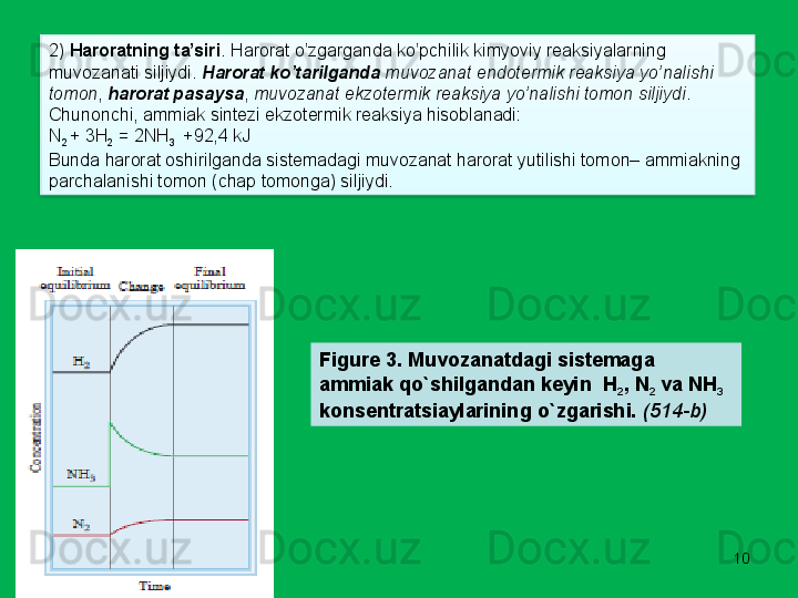 102)  Haroratning ta’siri . Harorat o’zgarganda ko’pchilik kimyoviy reaksiyalarning 
muvozanati siljiydi.  Harorat ko’tarilganda   muvozanat endotermik reaksiya yo’nalishi 
tomon ,  harorat pasaysa ,  muvozanat ekzotermik reaksiya yo’nalishi tomon siljiydi . 
Chunonchi, ammiak sintezi ekzotermik reaksiya hisoblanadi:
N
2  + 3H
2  = 2NH
3    +92,4 kJ
Bunda harorat oshirilganda sistemadagi muvozanat harorat yutilishi tomon– ammiakning 
parchalanishi tomon (chap tomonga) siljiydi.
Figure 3. Muvozanatdagi sistemaga 
ammiak qo`shilgandan keyin  H
2 , N
2  va NH
3  
konsentratsiaylarining o`zgarishi.  (514- b )  