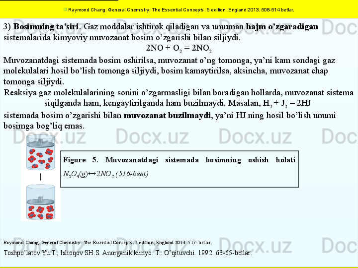 113)  Bosimning ta’siri . Gaz moddalar ishtirok qiladigan va umuman  hajm o’zgaradigan 
sistemalarida kimyoviy muvozanat bosim o’zgarishi bilan siljiydi.
2NO + O
2  = 2NO
2
Muvozanatdagi sistemada bosim oshirilsa, muvozanat o’ng tomonga, ya’ni kam sondagi gaz 
molekulalari hosil bo’lish tomonga siljiydi, bosim kamaytirilsa, aksincha, muvozanat chap 
tomonga siljiydi. 
Reaksiya gaz molekulalarining sonini o’zgarmasligi bilan boradigan hollarda, muvozanat sistema 
siqilganda ham, kengaytirilganda ham buzilmaydi. Masalan, H
2  + J
2  = 2HJ 
sistemada bosim o’zgarishi bilan  muvozanat buzilmaydi , ya’ni HJ ning hosil bo’lish unumi 
bosimga bog’liq emas.
Raymond Chang. General Chemistry: The Essential Concepts . 5  edition, England 2013 . 517- betlar.
Toshpo’latov Yu.T., Ishoqov SH.S. Anorganik kimyo. T.: O’qituvchi. 1992.  6 3 -65 -bet lar .
  Figure  5.  Muvozanatdagi  sistemada  bosimning  oshish  holati 
N
2 O
4 ( g )  2NO
2  (516-beet)[1]
  Raymond Chang. General Chemistry: The Essential Concepts . 5  edition, England 2013.  508-514 betlar.  