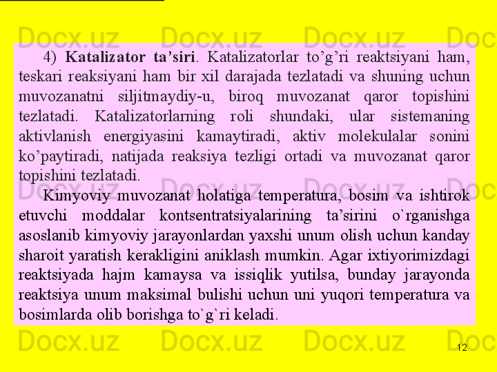 124)  Katalizator  ta’siri .  Katalizatorlar  to’g’ri  reaktsiyani  ham, 
teskari  reaksiyani  ham  bir  xil  darajada  tezlatadi  va  shuning  uchun 
muvozanatni  siljitmaydiy-u,  biroq  muvozanat  qaror  topishini 
tezlatadi.  Katalizatorlarning  roli  shundaki,  ular  sistemaning 
aktivlanish  energiyasini  kamaytiradi,  aktiv  molekulalar  sonini 
ko’paytiradi,  natijada  reaksiya  tezligi  ortadi  va  muvozanat  qaror 
topishini tezlatadi.
Kimyoviy  muvozanat  holatiga  temperatura,  bosim  va  ishtirok 
etuvchi  moddalar  kontsentratsiyalarining  ta’sirini  o`rganishga 
asoslanib kimyoviy jarayonlardan yaxshi unum olish uchun kanday 
sharoit  yaratish  kerakligini  aniklash  mumkin. Agar  ixtiyorimizdagi 
reaktsiyada  hajm  kamaysa  va  issiqlik  yutilsa,  bunday  jarayonda 
reaktsiya  unum  maksimal  bulishi  uchun  uni  yuqori  temperatura  va 
bosimlarda olib borishga to`g`ri keladi. 