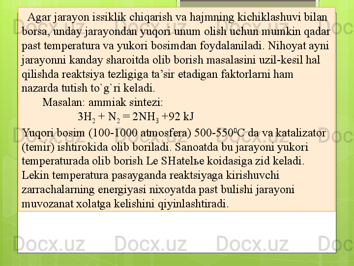 13
   Agar jarayon issiklik chiqarish va hajmning kichiklashuvi bilan 
borsa, unday jarayondan yuqori unum olish uchun mumkin qadar 
past temperatura va yukori bosimdan foydalaniladi. Nihoyat ayni 
jarayonni kanday sharoitda olib borish masalasini uzil-kesil hal 
qilishda reaktsiya tezligiga ta’sir etadigan faktorlarni ham 
nazarda tutish to`g`ri keladi. 
        Masalan: ammiak sintezi: 
                    3H
2  + N
2  = 2NH
3  +92 kJ
Yuqori bosim (100-1000 atmosfera) 500-550 0
C da va katalizator 
(temir) ishtirokida olib boriladi. Sanoatda bu jarayoni yukori 
temperaturada olib borish Le SHatel ь e koidasiga zid keladi. 
Lekin temperatura pasayganda reaktsiyaga kirishuvchi 
zarrachalarning energiyasi nixoyatda past bulishi jarayoni 
muvozanat xolatga kelishini qiyinlashtiradi.                                             