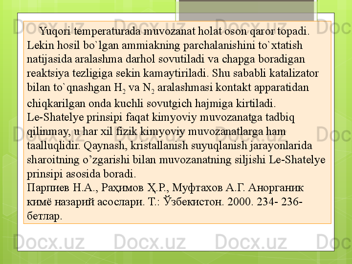      Yuqori temperaturada muvozanat holat oson qaror topadi. 
Lekin hosil bo`lgan ammiakning parchalanishini to`xtatish 
natijasida aralashma darhol sovutiladi va chapga boradigan 
reaktsiya tezligiga sekin kamaytiriladi. Shu sababli katalizator 
bilan to`qnashgan H
2  va N
2  aralashmasi kontakt apparatidan 
chiqkarilgan onda kuchli sovutgich hajmiga kirtiladi.
Le-Shatelye prinsipi faqat kimyoviy muvozanatga tadbiq 
qilinmay, u har xil fizik kimyoviy muvozanatlarga ham 
taalluqlidir. Qaynash, kristallanish suyuqlanish jarayonlarida 
sharoitning o’zgarishi bilan muvozanatning siljishi Le-Shatelye 
prinsipi asosida boradi.
Парпиев Н.А., Раҳимов Ҳ.Р., Муфтахов А.Г. Анорганик 
кимё назарий асослари. Т.: Ўзбекистон. 2000.  234- 236-
бетлар.                                             