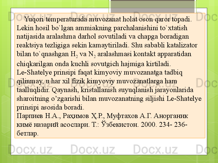 Yuqori temperaturada muvozanat holat oson qaror topadi. 
Lekin hosil bo`lgan ammiakning parchalanishini to`xtatish 
natijasida aralashma darhol sovutiladi va chapga boradigan 
reaktsiya tezligiga sekin kamaytiriladi. Shu sababli katalizator 
bilan to`qnashgan H
2  va N
2  aralashmasi kontakt apparatidan 
chiqkarilgan onda kuchli sovutgich hajmiga kirtiladi.
Le-Shatelye prinsipi faqat kimyoviy muvozanatga tadbiq 
qilinmay, u har xil fizik kimyoviy muvozanatlarga ham 
taalluqlidir. Qaynash, kristallanish suyuqlanish jarayonlarida 
sharoitning o’zgarishi bilan muvozanatning siljishi Le-Shatelye 
prinsipi asosida boradi.
Парпиев Н.А., Раҳимов Ҳ.Р., Муфтахов А.Г. Анорганик 
кимё назарий асослари. Т.: Ўзбекистон. 2000.  234- 236-
бетлар.