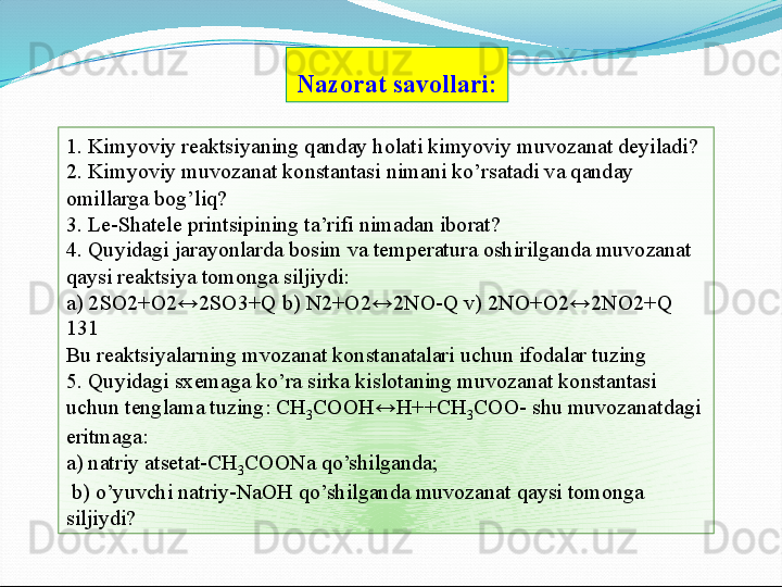 1. Kimyoviy reaktsiyaning qanday holati kimyoviy muvozanat deyiladi? 
2. Kimyoviy muvozanat konstantasi nimani ko’rsatadi va qanday 
omillarga bog’liq? 
3. Le-Shatele printsipining ta’rifi nimadan iborat? 
4. Quyidagi jarayonlarda bosim va temperatura oshirilganda muvozanat 
qaysi reaktsiya tomonga siljiydi: 
a) 2SO2+O2↔2SO3+Q b) N2+O2↔2NO-Q v) 2NO+O2↔2NO2+Q 
131 
Bu reaktsiyalarning mvozanat konstanatalari uchun ifodalar tuzing 
5. Quyidagi sxemaga ko’ra sirka kislotaning muvozanat konstantasi 
uchun tenglama tuzing: CH
3 COOH↔H++CH
3 COO- shu muvozanatdagi 
eritmaga: 
a) natriy atsetat-CH
3 COONa qo’shilganda;
  b) o’yuvchi natriy-NaOH qo’shilganda muvozanat qaysi tomonga 
siljiydi? Nazorat savollari:   