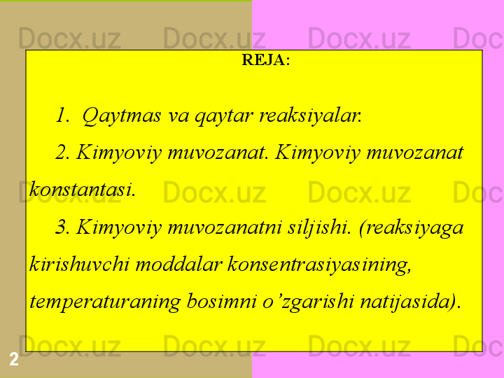 2 REJA:
1.   Qaytmas va qaytar reaksiyalar.
2.  Kimyoviy muvozanat. Kimyoviy muvozanat 
konstantasi.
3.  Kimyoviy muvozanatni siljishi. (reaksiyaga 
kirishuvchi moddalar konsentrasiyasining, 
temperaturaning bosimni o ’ zgarishi natijasida). 