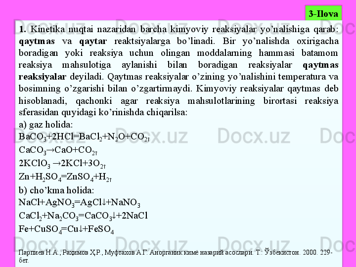 33 - Ilova
1.   Kinetika  nuqtai  nazaridan  barcha  kimyoviy  reaksiyalar  yo’nalishiga  qarab: 
qaytmas   va  qaytar   reaktsiyalarga  bo’linadi.  Bir  yo’nalishda  oxirigacha 
boradigan  yoki  reaksiya  uchun  olingan  moddalarning  hammasi  batamom 
reaksiya  mahsulotiga  aylanishi  bilan  boradigan  reaksiyalar  qaytmas 
reaksiyalar   deyiladi.  Qaytmas  reaksiyalar  o’zining  yo’nalishini  temperatura  va 
bosimning  o’zgarishi  bilan  o’zgartirmaydi .   Kimyoviy  reaksiyalar  qaytmas  deb 
hisoblanadi,  qachonki  agar  reaksiya  mahsulotlarining  birortasi  reaksiya 
sferasidan quyidagi ko’rinishda chiqarilsa:
a) gaz holida: 
BaCO
3 +2HCl=BaCl
2 +N
2 O+CO
2 
CaCO
3  CaO+CO
2 
2KClO
3    2KCl+3O
2 
Zn+H
2 SO
4 =ZnSO
4 +H
2 
b) cho’kma holida: 
NaCl+AgNO
3 =AgCl  +NaNO
3
CaCl
2 +Na
2 CO
3 =CaCO
3  +2NaCl
Fe+CuSO
4 =Cu  +FeSO
4
Парпиев Н.А., Раҳимов Ҳ.Р., Муфтахов А.Г. Анорганик кимё назарий асослари. Т.: Ўзбекистон. 2000. 229- 
бет.
   