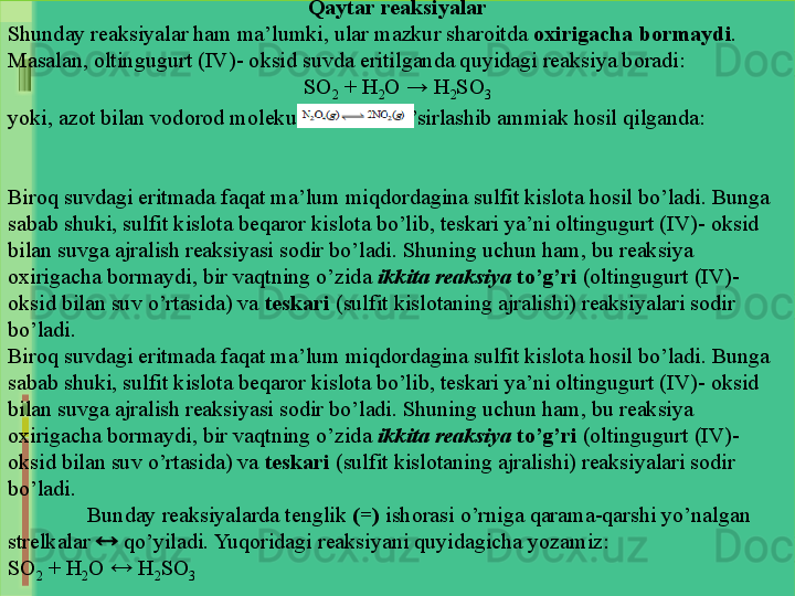 Qaytar reaksiyalar
Shunday reaksiyalar ham ma’lumki, ular mazkur sharoitda  oxirigacha bormaydi . 
Masalan, oltingugurt (IV)- oksid suvda eritilganda quyidagi reaksiya boradi:
SO
2  + H
2 O → H
2 SO
3
yoki, azot bilan vodorod molekulasi o`zaro ta’sirlashib ammiak hosil qilganda:
Biroq suvdagi eritmada faqat ma’lum miqdordagina sulfit kislota hosil bo’ladi. Bunga 
sabab shuki, sulfit kislota beqaror kislota bo’lib, teskari ya’ni oltingugurt (IV)- oksid 
bilan suvga ajralish reaksiyasi sodir bo’ladi. Shuning uchun ham, bu reaksiya 
oxirigacha bormaydi, bir vaqtning o’zida  ikkita reaksiya   to’g’ri  (oltingugurt (IV)-
oksid bilan suv o’rtasida) va  teskari  (sulfit kislotaning ajralishi) reaksiyalari sodir 
bo’ladi. 
Biroq suvdagi eritmada faqat ma’lum miqdordagina sulfit kislota hosil bo’ladi. Bunga 
sabab shuki, sulfit kislota beqaror kislota bo’lib, teskari ya’ni oltingugurt (IV)- oksid 
bilan suvga ajralish reaksiyasi sodir bo’ladi. Shuning uchun ham, bu reaksiya 
oxirigacha bormaydi, bir vaqtning o’zida  ikkita reaksiya   to’g’ri  (oltingugurt (IV)-
oksid bilan suv o’rtasida) va  teskari  (sulfit kislotaning ajralishi) reaksiyalari sodir 
bo’ladi. 
Bunday reaksiyalarda tenglik  (=)  ishorasi o’rniga qarama-qarshi yo’nalgan 
strelkalar    qo’yiladi. Yuqoridagi reaksiyani quyidagicha yozamiz:
SO
2  + H
2 O    H
2 SO
3 