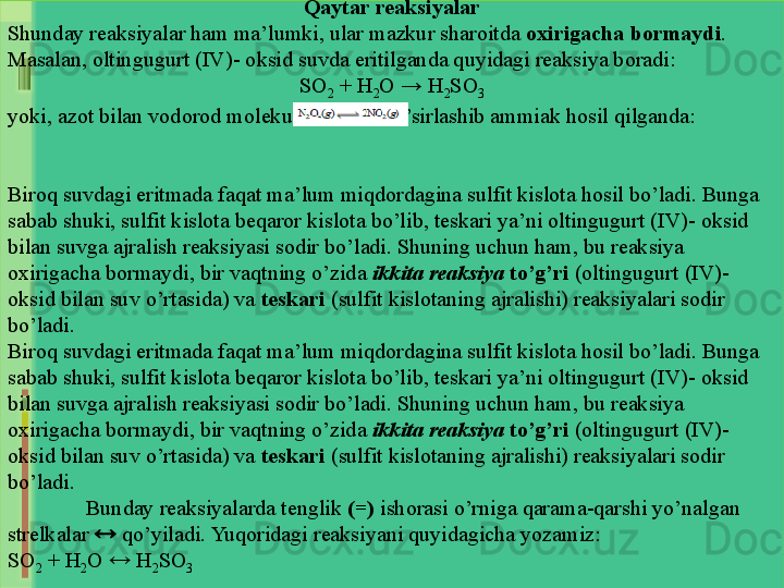 Qaytar reaksiyalar
Shunday reaksiyalar ham ma’lumki, ular mazkur sharoitda  oxirigacha bormaydi . 
Masalan, oltingugurt (IV)- oksid suvda eritilganda quyidagi reaksiya boradi:
SO
2  + H
2 O → H
2 SO
3
yoki, azot bilan vodorod molekulasi o`zaro ta’sirlashib ammiak hosil qilganda:
Biroq suvdagi eritmada faqat ma’lum miqdordagina sulfit kislota hosil bo’ladi. Bunga 
sabab shuki, sulfit kislota beqaror kislota bo’lib, teskari ya’ni oltingugurt (IV)- oksid 
bilan suvga ajralish reaksiyasi sodir bo’ladi. Shuning uchun ham, bu reaksiya 
oxirigacha bormaydi, bir vaqtning o’zida  ikkita reaksiya   to’g’ri  (oltingugurt (IV)-
oksid bilan suv o’rtasida) va  teskari  (sulfit kislotaning ajralishi) reaksiyalari sodir 
bo’ladi. 
Biroq suvdagi eritmada faqat ma’lum miqdordagina sulfit kislota hosil bo’ladi. Bunga 
sabab shuki, sulfit kislota beqaror kislota bo’lib, teskari ya’ni oltingugurt (IV)- oksid 
bilan suvga ajralish reaksiyasi sodir bo’ladi. Shuning uchun ham, bu reaksiya 
oxirigacha bormaydi, bir vaqtning o’zida  ikkita reaksiya   to’g’ri  (oltingugurt (IV)-
oksid bilan suv o’rtasida) va  teskari  (sulfit kislotaning ajralishi) reaksiyalari sodir 
bo’ladi. 
Bunday reaksiyalarda tenglik  (=)  ishorasi o’rniga qarama-qarshi yo’nalgan 
strelkalar    qo’yiladi. Yuqoridagi reaksiyani quyidagicha yozamiz:
SO
2  + H
2 O    H
2 SO
3