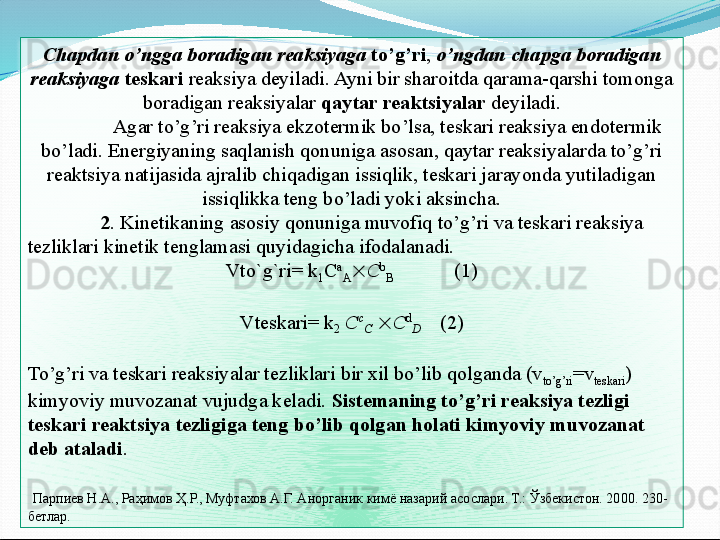 Chapdan o’ngga boradigan reaksiyaga   to’g’ri ,  o’ngdan chapga boradigan 
reaksiyaga   teskari  reaksiya deyiladi. Ayni bir sharoitda qarama-qarshi tomonga 
boradigan reaksiyalar  qaytar reaktsiyalar  deyiladi.
Agar to’g’ri reaksiya ekzotermik bo’lsa, teskari reaksiya endotermik 
bo’ladi. Energiyaning saqlanish qonuniga asosan, qaytar reaksiyalarda to’g’ri 
reaktsiya natijasida ajralib chiqadigan issiqlik, teskari jarayonda yutiladigan 
issiqlikka teng bo’ladi yoki aksincha.
2 . Kinetikaning asosiy qonuniga muvofiq to’g’ri va teskari reaksiya 
tezliklari kinetik tenglamasi quyidagicha ifodalanadi. 
Vto`g`ri= k
1 C a
A  C b
B             (1)
 
Vteskari= k
2  C c
C    C d
D      (2)
 
To’g’ri va teskari reaksiyalar tezliklari bir xil bo’lib qolganda (v
to’g’ri =v
teskari ) 
kimyoviy muvozanat vujudga keladi.  Sistemaning to’g’ri reaksiya tezligi 
teskari reaktsiya tezligiga teng bo’lib qolgan holati kimyoviy muvozanat 
deb ataladi .
  Парпиев Н.А., Раҳимов Ҳ.Р., Муфтахов А.Г. Анорганик кимё назарий асослари. Т.: Ўзбекистон. 2000. 230- 
бетлар.  