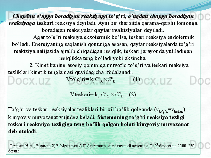 Chapdan o’ngga boradigan reaksiyaga   to’g’ri ,  o’ngdan chapga boradigan 
reaksiyaga   teskari  reaksiya deyiladi. Ayni bir sharoitda qarama-qarshi tomonga 
boradigan reaksiyalar  qaytar reaktsiyalar  deyiladi.
Agar to’g’ri reaksiya ekzotermik bo’lsa, teskari reaksiya endotermik 
bo’ladi. Energiyaning saqlanish qonuniga asosan, qaytar reaksiyalarda to’g’ri 
reaktsiya natijasida ajralib chiqadigan issiqlik, teskari jarayonda yutiladigan 
issiqlikka teng bo’ladi yoki aksincha.
2 . Kinetikaning asosiy qonuniga muvofiq to’g’ri va teskari reaksiya 
tezliklari kinetik tenglamasi quyidagicha ifodalanadi. 
Vto`g`ri= k
1 C a
A  C b
B             (1)
 
Vteskari= k
2  C c
C    C d
D      (2)
 
To’g’ri va teskari reaksiyalar tezliklari bir xil bo’lib qolganda (v
to’g’ri =v
teskari ) 
kimyoviy muvozanat vujudga keladi.  Sistemaning to’g’ri reaksiya tezligi 
teskari reaktsiya tezligiga teng bo’lib qolgan holati kimyoviy muvozanat 
deb ataladi .
  Парпиев Н.А., Раҳимов Ҳ.Р., Муфтахов А.Г. Анорганик кимё назарий асослари. Т.: Ўзбекистон. 2000. 230- 
бетлар.