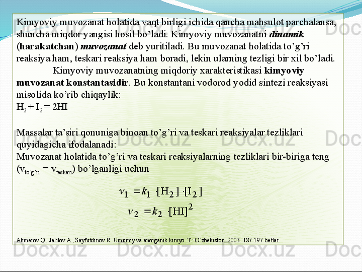 Kimyoviy muvozanat holatida vaqt birligi ichida qancha mahsulot parchalansa, 
shuncha miqdor yangisi hosil bo’ladi. Kimyoviy muvozanatni  dinamik  
( harakatchan )  muvozanat  deb yuritiladi. Bu muvozanat holatida to’g’ri 
reaksiya ham, teskari reaksiya ham boradi, lekin ularning tezligi bir xil bo’ladi.
Kimyoviy muvozanatning miqdoriy xarakteristikasi  kimyoviy 
muvozanat konstantasidir . Bu konstantani vodorod yodid sintezi reaksiyasi 
misolida ko’rib chiqaylik:
H
2  + I
2  = 2HI
 
Massalar ta’siri qonuniga binoan to’g’ri va teskari reaksiyalar tezliklari 
quyidagicha ifodalanadi:
Muvozanat holatida to’g’ri va teskari reaksiyalarning tezliklari bir-biriga teng  
( v
to ’ g ’ ri    =
   v
t e sk a ri ) bo’lganligi uchun 
A hmerov Q., Jalilov A., Sayfutdinov R. Umumiy va anorganik kimyo. T.: O’zbekiston. 2003.  187-197 -bet lar .2	
2	2	
2	2	1	1	
]	HI[	
]	I[	]	H[	
		
			
k	
k	
	
  