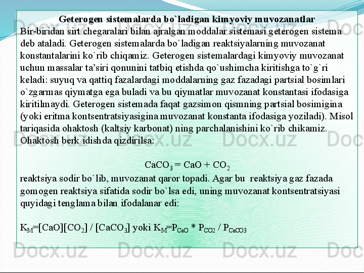 Geterogen sistemalarda bo`ladigan kimyoviy muvozanatlar
Bir-biridan sirt chegaralari bilan ajralgan moddalar sistemasi geterogen sistema 
deb ataladi. Geterogen sistemalarda bo`ladigan reaktsiyalarning muvozanat 
konstantalarini ko`rib chiqamiz. Geterogen sistemalardagi kimyoviy muvozanat 
uchun massalar ta’siri qonunini tatbiq etishda qo`ushimcha kiritishga to`g`ri 
keladi: suyuq va qattiq fazalardagi moddalarning gaz fazadagi partsial bosimlari 
o`zgarmas qiymatga ega buladi va bu qiymatlar muvozanat konstantasi ifodasiga 
kiritilmaydi. Geterogen sistemada faqat gazsimon qismning partsial bosimigina 
(yoki eritma kontsentratsiyasigina muvozanat konstanta ifodasiga yoziladi). Misol 
tariqasida ohaktosh (kaltsiy karbonat) ning parchalanishini ko`rib chikamiz. 
Ohaktosh berk idishda qizdirilsa:
 
CaCO
3  = CaO + CO
2
reaktsiya sodir bo`lib, muvozanat qaror topadi. Agar bu  reaktsiya gaz fazada 
gomogen reaktsiya sifatida sodir bo`lsa edi, uning muvozanat kontsentratsiyasi 
quyidagi tenglama bilan ifodalanar edi:
 
K
M =[CaO][CO
2 ] / [CaCO
3 ] yoki K
M =P
CaO  * P
CO2  / P
CaCO3  