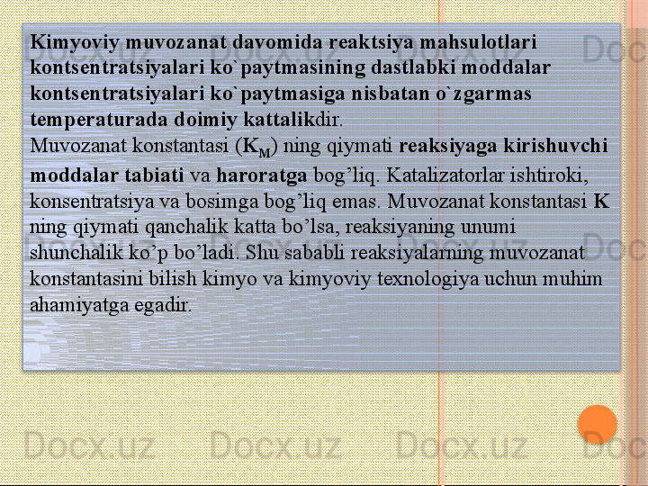 Kimyoviy muvozanat davomida reaktsiya mahsulotlari 
kontsentratsiyalari ko`paytmasining dastlabki moddalar 
kontsentratsiyalari ko`paytmasiga nisbatan o`zgarmas 
temperaturada doimiy kattalik dir.
Muvozanat konstantasi ( K
M ) ning qiymati  reaksiyaga kirishuvchi 
moddalar tabiati  va  haroratga  bog’liq. Katalizatorlar ishtiroki, 
konsentratsiya va bosimga bog’liq emas. Muvozanat konstantasi  K  
ning qiymati qanchalik katta bo’lsa, reaksiyaning unumi 
shunchalik ko’p bo’ladi. Shu sababli reaksiyalarning muvozanat 
konstantasini bilish kimyo va kimyoviy texnologiya uchun muhim 
ahamiyatga egadir.      