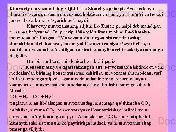 Kimyoviy muvozanatning siljishi- Le-Shatel’ye prinspi.  Agar reaksiya 
sharoiti o’zgarsa, sistema muvozanat holatidan chiqadi, ya’ni to’g’ri va teskari 
jarayonlarda bir xil o’zgarish bo’lmaydi. 
Kimyoviy muvozanatning siljishi Le-Shatele prinsipi deb ataladigan 
prinsipga bo’ysunadi. Bu prinsip  1884 yilda  fransuz olimi  Le-Shatelye  
tomonidan ta’riflangan.  “ Muvozanatda turgan sistemada tashqi 
sharoitidan biri- harorat, bosim yoki konsentratsiya o’zgartirilsa, u 
vaqtda muvozanat ko’rsatilgan ta’sirni kamaytiruvchi reaksiya tomoniga 
siljiydi ». 
Har bir omil ta’sirini alohida ko’rib chiqamiz:
          1)  Konsentratsiya o`zgarishining ta’siri.  Muvozanatda ishtirok etuvchi 
moddalardan birining konsentratsiyasi oshirilsa, muvozanat shu moddani sarf 
bo’lishi tomoniga siljiydi, agar moddalardan birining konsentratsiyasi 
kamaytirilsa, muvozanat shu moddaning  hosil bo’lishi tomonga siljiydi.
Masalan:
CO
2  + H
2  = CO + H
2 O
tenglama bilan ifodalangan muvozanatdagi sistemaga  qo’shimcha CO
2   
qo’shilsa , sistema CO
2   konsentratsiyasini kamaytirishga intiladi, ya’ni 
muvozanat  o’ng tomonga  siljiydi. Aksincha, agar CO
2   ning  miqdorini 
kamaytirsak , sistema uni ko’paytirishga intiladi, ya’ni muvozanat  chap 
tomonga  siljiydi; 