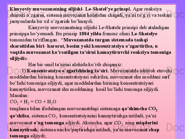 Kimyoviy muvozanatning siljishi- Le-Shatel’ye prinspi.  Agar reaksiya 
sharoiti o’zgarsa, sistema muvozanat holatidan chiqadi, ya’ni to’g’ri va teskari 
jarayonlarda bir xil o’zgarish bo’lmaydi. 
Kimyoviy muvozanatning siljishi Le-Shatele prinsipi deb ataladigan 
prinsipga bo’ysunadi. Bu prinsip  1884 yilda  fransuz olimi  Le-Shatelye  
tomonidan ta’riflangan.  “ Muvozanatda turgan sistemada tashqi 
sharoitidan biri- harorat, bosim yoki konsentratsiya o’zgartirilsa, u 
vaqtda muvozanat ko’rsatilgan ta’sirni kamaytiruvchi reaksiya tomoniga 
siljiydi ». 
Har bir omil ta’sirini alohida ko’rib chiqamiz:
          1)  Konsentratsiya o`zgarishining ta’siri.  Muvozanatda ishtirok etuvchi 
moddalardan birining konsentratsiyasi oshirilsa, muvozanat shu moddani sarf 
bo’lishi tomoniga siljiydi, agar moddalardan birining konsentratsiyasi 
kamaytirilsa, muvozanat shu moddaning  hosil bo’lishi tomonga siljiydi.
Masalan:
CO
2  + H
2  = CO + H
2 O
tenglama bilan ifodalangan muvozanatdagi sistemaga  qo’shimcha CO
2   
qo’shilsa , sistema CO
2   konsentratsiyasini kamaytirishga intiladi, ya’ni 
muvozanat  o’ng tomonga  siljiydi. Aksincha, agar CO
2   ning  miqdorini 
kamaytirsak , sistema uni ko’paytirishga intiladi, ya’ni muvozanat  chap 
tomonga  siljiydi;