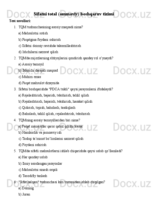 Sifatni total (ommaviy) boshqaruv tizimi
Test savollari:
1. TQM tushunchasining asosiy maqsadi nima?
a) Mahsulotni sotish
b) Faqatgina foydani oshirish
c) Sifatni doimiy ravishda takomillashtirish
d) Ishchilarni nazorat qilish
2. TQMda mijozlarning ehtiyojlarini qondirish qanday rol o’ynaydi?
a) Asosiy tamoyil
b) Ikkinchi darajali maqsad
c) Muhim emas
d) Faqat mahsulot dizaynida
3. Sifatni boshqarishda "PDCA tsikli" qaysi jarayonlarni ifodalaydi?
a) Rejalashtirish, bajarish, tekshirish, tahlil qilish
b) Rejalashtirish, bajarish, tekshirish, harakat qilish
c) Qidirish, topish, baholash, tasdiqlash
d) Baholash, tahlil qilish, rejalashtirish, tekshirish
4. TQMning asosiy tamoyillaridan biri nima?
a) Faqat menejerlar qaror qabul qilishi kerak
b) Hamkorlik va jamoaviy ish
c) Tashqi ta’minot bo’limlarini nazorat qilish
d) Foydani oshirish
5. TQMda sifatli mahsulotlarni ishlab chiqarishda qaysi uslub qo’llaniladi?
a) Har qanday uslub
b) Ilmiy asoslangan jarayonlar
c) Mahsulotni sinash orqali
d) Tasodifiy tanlash
6. "Sifat halqasi" tushunchasi kim tomonidan ishlab chiqilgan?
a) Deming
b) Juran 