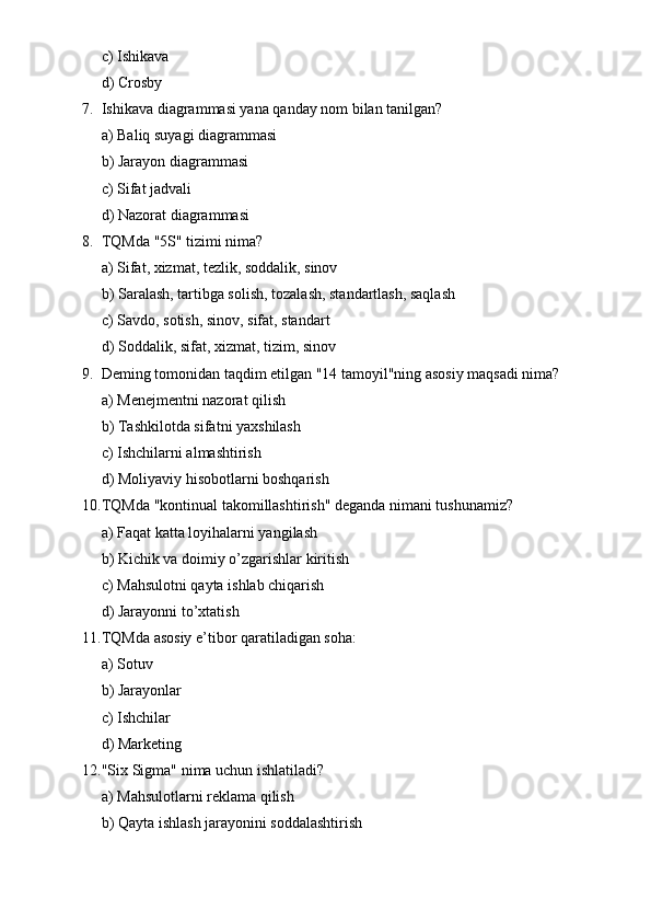 c) Ishikava
d) Crosby
7. Ishikava diagrammasi yana qanday nom bilan tanilgan?
a) Baliq suyagi diagrammasi
b) Jarayon diagrammasi
c) Sifat jadvali
d) Nazorat diagrammasi
8. TQMda "5S" tizimi nima?
a) Sifat, xizmat, tezlik, soddalik, sinov
b) Saralash, tartibga solish, tozalash, standartlash, saqlash
c) Savdo, sotish, sinov, sifat, standart
d) Soddalik, sifat, xizmat, tizim, sinov
9. Deming tomonidan taqdim etilgan "14 tamoyil"ning asosiy maqsadi nima?
a) Menejmentni nazorat qilish
b) Tashkilotda sifatni yaxshilash
c) Ishchilarni almashtirish
d) Moliyaviy hisobotlarni boshqarish
10. TQMda "kontinual takomillashtirish" deganda nimani tushunamiz?
a) Faqat katta loyihalarni yangilash
b) Kichik va doimiy o’zgarishlar kiritish
c) Mahsulotni qayta ishlab chiqarish
d) Jarayonni to’xtatish
11. TQMda asosiy e’tibor qaratiladigan soha:
a) Sotuv
b) Jarayonlar
c) Ishchilar
d) Marketing
12. "Six Sigma" nima uchun ishlatiladi?
a) Mahsulotlarni reklama qilish
b) Qayta ishlash jarayonini soddalashtirish 