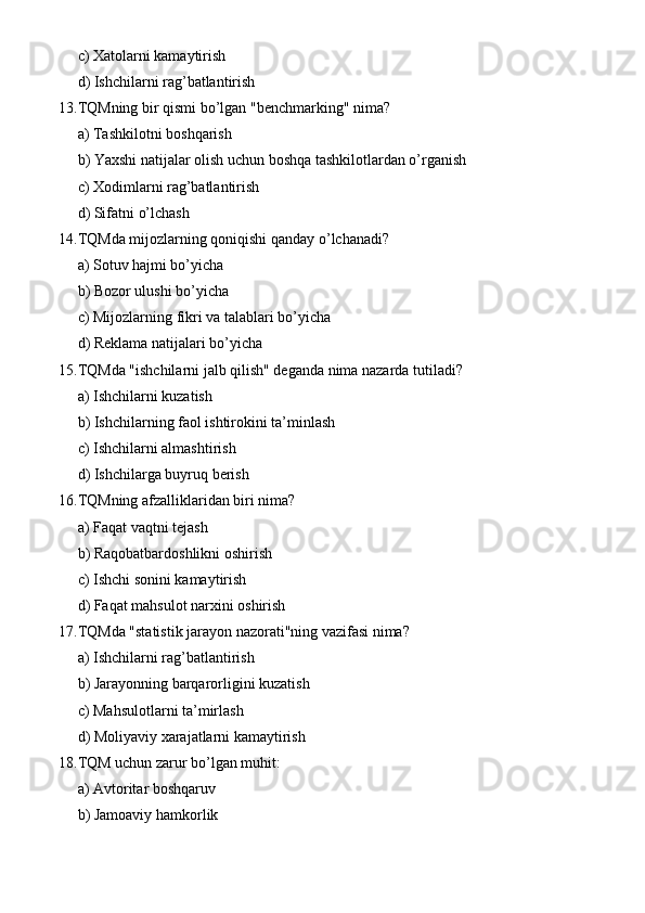 c) Xatolarni kamaytirish
d) Ishchilarni rag’batlantirish
13. TQMning bir qismi bo’lgan "benchmarking" nima?
a) Tashkilotni boshqarish
b) Yaxshi natijalar olish uchun boshqa tashkilotlardan o’rganish
c) Xodimlarni rag’batlantirish
d) Sifatni o’lchash
14. TQMda mijozlarning qoniqishi qanday o’lchanadi?
a) Sotuv hajmi bo’yicha
b) Bozor ulushi bo’yicha
c) Mijozlarning fikri va talablari bo’yicha
d) Reklama natijalari bo’yicha
15. TQMda "ishchilarni jalb qilish" deganda nima nazarda tutiladi?
a) Ishchilarni kuzatish
b) Ishchilarning faol ishtirokini ta’minlash
c) Ishchilarni almashtirish
d) Ishchilarga buyruq berish
16. TQMning afzalliklaridan biri nima?
a) Faqat vaqtni tejash
b) Raqobatbardoshlikni oshirish
c) Ishchi sonini kamaytirish
d) Faqat mahsulot narxini oshirish
17. TQMda "statistik jarayon nazorati"ning vazifasi nima?
a) Ishchilarni rag’batlantirish
b) Jarayonning barqarorligini kuzatish
c) Mahsulotlarni ta’mirlash
d) Moliyaviy xarajatlarni kamaytirish
18. TQM uchun zarur bo’lgan muhit:
a) Avtoritar boshqaruv
b) Jamoaviy hamkorlik 