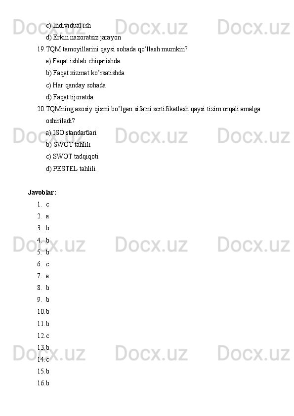 c) Individual ish
d) Erkin nazoratsiz jarayon
19. TQM tamoyillarini qaysi sohada qo’llash mumkin?
a) Faqat ishlab chiqarishda
b) Faqat xizmat ko’rsatishda
c) Har qanday sohada
d) Faqat tijoratda
20. TQMning asosiy qismi bo’lgan sifatni sertifikatlash qaysi tizim orqali amalga 
oshiriladi?
a) ISO standartlari
b) SWOT tahlili
c) SWOT tadqiqoti
d) PESTEL tahlili
Javoblar:
1. c
2. a
3. b
4. b
5. b
6. c
7. a
8. b
9. b
10. b
11. b
12. c
13. b
14. c
15. b
16. b 
