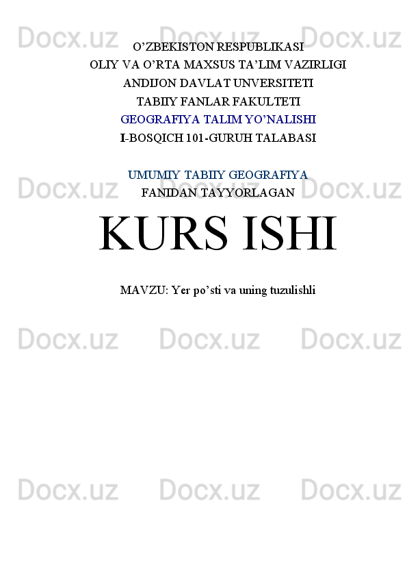 O’ZBEKISTON RESPUBLIKASI
OLIY VA O’RTA MAXSUS TA’LIM VAZIRLIGI
ANDIJON DAVLAT UNVERSITETI
TABIIY FANLAR FAKULTETI
GEOGRAFIYA TALIM YO’NALISHI
I - BOSQICH 101-GURUH TALABASI
UMUMIY TABIIY GEOGRAFIYA
FANIDAN TAYYORLAGAN
KURS ISHI
MAVZU:  Yer po’sti va uning tuzulishli 