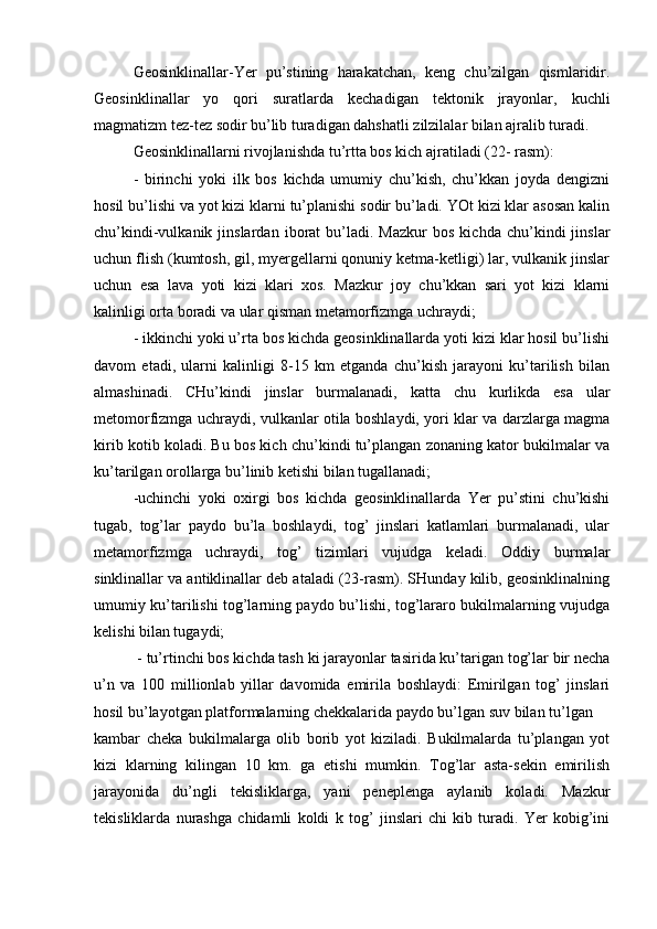 Geosinklinallar-Yer   pu’stining   harakatchan,   keng   chu’zilgan   qismlaridir.
Geosinklinallar   yo   qori   suratlarda   kechadigan   tektonik   jrayonlar,   kuchli
magmatizm tez-tez sodir bu’lib turadigan dahshatli zilzilalar bilan ajralib turadi.
Geosinklinallarni rivojlanishda tu’rtta bos kich ajratiladi (22- rasm):
-   birinchi   yoki   ilk   bos   kichda   umumiy   chu’kish,   chu’kkan   joyda   dengizni
hosil bu’lishi va yot kizi klarni tu’planishi sodir bu’ladi. YOt kizi klar asosan kalin
chu’kindi-vulkanik  jinslardan   iborat   bu’ladi.  Mazkur   bos   kichda   chu’kindi   jinslar
uchun flish (kumtosh, gil, myergellarni qonuniy ketma-ketligi) lar, vulkanik jinslar
uchun   esa   lava   yoti   kizi   klari   xos.   Mazkur   joy   chu’kkan   sari   yot   kizi   klarni
kalinligi orta boradi va ular qisman metamorfizmga uchraydi;
- ikkinchi yoki u’rta bos kichda geosinklinallarda yoti kizi klar hosil bu’lishi
davom   etadi,   ularni   kalinligi   8-15   km   etganda   chu’kish   jarayoni   ku’tarilish   bilan
almashinadi.   CHu’kindi   jinslar   burmalanadi,   katta   chu   kurlikda   esa   ular
metomorfizmga uchraydi, vulkanlar otila boshlaydi, yori klar va darzlarga magma
kirib kotib koladi. Bu bos kich chu’kindi tu’plangan zonaning kator bukilmalar va
ku’tarilgan orollarga bu’linib ketishi bilan tugallanadi;
-uchinchi   yoki   oxirgi   bos   kichda   geosinklinallarda   Yer   pu’stini   chu’kishi
tugab,   tog’lar   paydo   bu’la   boshlaydi,   tog’   jinslari   katlamlari   burmalanadi,   ular
metamorfizmga   uchraydi,   tog’   tizimlari   vujudga   keladi.   Oddiy   burmalar
sinklinallar va antiklinallar deb ataladi (23-rasm). SHunday kilib, geosinklinalning
umumiy ku’tarilishi tog’larning paydo bu’lishi, tog’lararo bukilmalarning vujudga
kelishi bilan tugaydi;
 - tu’rtinchi bos kichda tash ki jarayonlar tasirida ku’tarigan tog’lar bir necha
u’n   va   100   millionlab   yillar   davomida   emirila   boshlaydi:   Emirilgan   tog’   jinslari
hosil bu’layotgan platformalarning chekkalarida paydo bu’lgan suv bilan tu’lgan 
kambar   cheka   bukilmalarga   olib   borib   yot   kiziladi.   Bukilmalarda   tu’plangan   yot
kizi   klarning   kilingan   10   km.   ga   etishi   mumkin.   Tog’lar   asta-sekin   emirilish
jarayonida   du’ngli   tekisliklarga,   yani   peneplenga   aylanib   koladi.   Mazkur
tekisliklarda   nurashga   chidamli   koldi   k   tog’   jinslari   chi   kib   turadi.   Yer   kobig’ini 