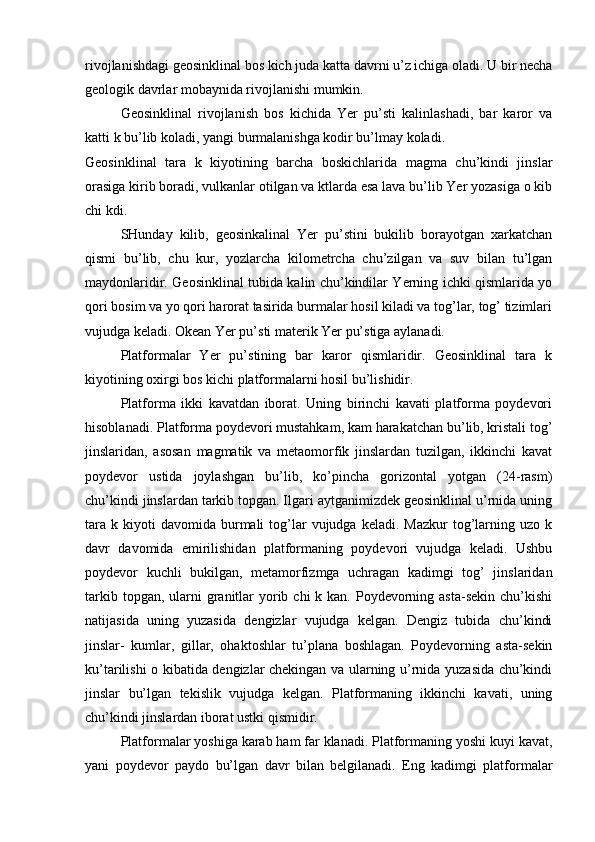 rivojlanishdagi geosinklinal bos kich juda katta davrni u’z ichiga oladi. U bir necha
geologik davrlar mobaynida rivojlanishi mumkin.
Geosinklinal   rivojlanish   bos   kichida   Yer   pu’sti   kalinlashadi,   bar   karor   va
katti k bu’lib koladi, yangi burmalanishga kodir bu’lmay koladi.
Geosinklinal   tara   k   kiyotining   barcha   boskichlarida   magma   chu’kindi   jinslar
orasiga kirib boradi, vulkanlar otilgan va ktlarda esa lava bu’lib Yer yozasiga o kib
chi kdi.
SHunday   kilib,   geosinkalinal   Yer   pu’stini   bukilib   borayotgan   xarkatchan
qismi   bu’lib,   chu   kur,   yozlarcha   kilometrcha   chu’zilgan   va   suv   bilan   tu’lgan
maydonlaridir. Geosinklinal tubida kalin chu’kindilar Yerning ichki qismlarida yo
qori bosim va yo qori harorat tasirida burmalar hosil kiladi va tog’lar, tog’ tizimlari
vujudga keladi. Okean Yer pu’sti materik Yer pu’stiga aylanadi.
Platformalar   Yer   pu’stining   bar   karor   qismlaridir.   Geosinklinal   tara   k
kiyotining oxirgi bos kichi platformalarni hosil bu’lishidir.
Platforma   ikki   kavatdan   iborat.   Uning   birinchi   kavati   platforma   poydevori
hisoblanadi. Platforma poydevori mustahkam, kam harakatchan bu’lib, kristali tog’
jinslaridan,   asosan   magmatik   va   metaomorfik   jinslardan   tuzilgan,   ikkinchi   kavat
poydevor   ustida   joylashgan   bu’lib,   ko’pincha   gorizontal   yotgan   (24-rasm)
chu’kindi jinslardan tarkib topgan. Ilgari aytganimizdek geosinklinal u’rnida uning
tara   k  kiyoti  davomida   burmali  tog’lar  vujudga  keladi.  Mazkur   tog’larning  uzo  k
davr   davomida   emirilishidan   platformaning   poydevori   vujudga   keladi.   Ushbu
poydevor   kuchli   bukilgan,   metamorfizmga   uchragan   kadimgi   tog’   jinslaridan
tarkib topgan, ularni  granitlar  yorib chi  k kan. Poydevorning asta-sekin chu’kishi
natijasida   uning   yuzasida   dengizlar   vujudga   kelgan.   Dengiz   tubida   chu’kindi
jinslar-   kumlar,   gillar,   ohaktoshlar   tu’plana   boshlagan.   Poydevorning   asta-sekin
ku’tarilishi o kibatida dengizlar chekingan va ularning u’rnida yuzasida chu’kindi
jinslar   bu’lgan   tekislik   vujudga   kelgan.   Platformaning   ikkinchi   kavati,   uning
chu’kindi jinslardan iborat ustki qismidir.
Platformalar yoshiga karab ham far klanadi. Platformaning yoshi kuyi kavat,
yani   poydevor   paydo   bu’lgan   davr   bilan   belgilanadi.   Eng   kadimgi   platformalar 