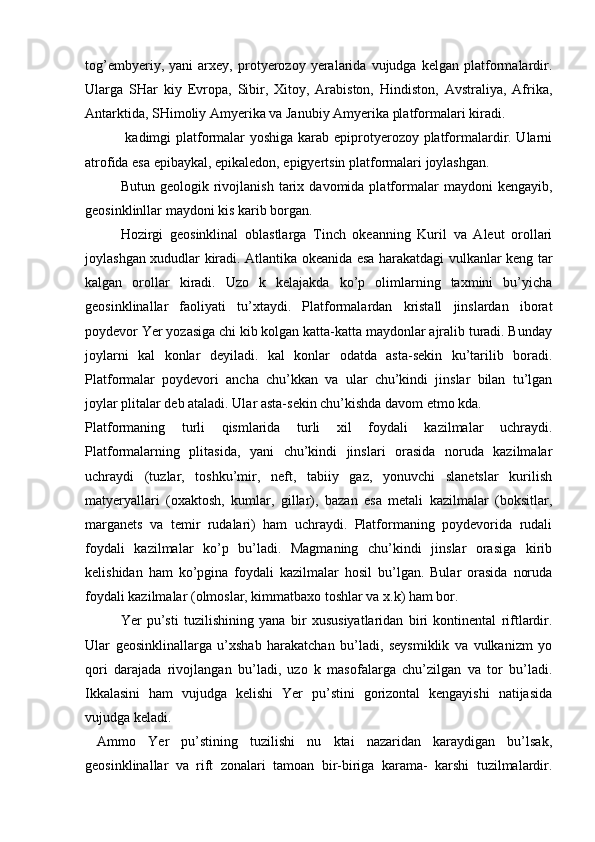 tog’embyeriy,   yani   arxey,   protyerozoy   yeralarida   vujudga   kelgan   platformalardir.
Ularga   SHar   kiy   Evropa,   Sibir,   Xitoy,   Arabiston,   Hindiston,   Avstraliya,   Afrika,
Antarktida, SHimoliy Amyerika va Janubiy Amyerika platformalari kiradi.
  kadimgi platformalar yoshiga karab epiprotyerozoy platformalardir. Ularni
atrofida esa epibaykal, epikaledon, epigyertsin platformalari joylashgan.
Butun   geologik  rivojlanish   tarix   davomida  platformalar   maydoni   kengayib,
geosinklinllar maydoni kis karib borgan.
Hozirgi   geosinklinal   oblastlarga   Tinch   okeanning   Kuril   va   Aleut   orollari
joylashgan xududlar kiradi. Atlantika okeanida esa harakatdagi vulkanlar keng tar
kalgan   orollar   kiradi.   Uzo   k   kelajakda   ko’p   olimlarning   taxmini   bu’yicha
geosinklinallar   faoliyati   tu’xtaydi.   Platformalardan   kristall   jinslardan   iborat
poydevor Yer yozasiga chi kib kolgan katta-katta maydonlar ajralib turadi. Bunday
joylarni   kal   konlar   deyiladi.   kal   konlar   odatda   asta-sekin   ku’tarilib   boradi.
Platformalar   poydevori   ancha   chu’kkan   va   ular   chu’kindi   jinslar   bilan   tu’lgan
joylar plitalar deb ataladi. Ular asta-sekin chu’kishda davom etmo kda.
Platformaning   turli   qismlarida   turli   xil   foydali   kazilmalar   uchraydi.
Platformalarning   plitasida,   yani   chu’kindi   jinslari   orasida   noruda   kazilmalar
uchraydi   (tuzlar,   toshku’mir,   neft,   tabiiy   gaz,   yonuvchi   slanetslar   kurilish
matyeryallari   (oxaktosh,   kumlar,   gillar),   bazan   esa   metali   kazilmalar   (boksitlar,
marganets   va   temir   rudalari)   ham   uchraydi.   Platformaning   poydevorida   rudali
foydali   kazilmalar   ko’p   bu’ladi.   Magmaning   chu’kindi   jinslar   orasiga   kirib
kelishidan   ham   ko’pgina   foydali   kazilmalar   hosil   bu’lgan.   Bular   orasida   noruda
foydali kazilmalar (olmoslar, kimmatbaxo toshlar va x.k) ham bor.
Yer   pu’sti   tuzilishining   yana   bir   xususiyatlaridan   biri   kontinental   riftlardir.
Ular   geosinklinallarga   u’xshab   harakatchan   bu’ladi,   seysmiklik   va   vulkanizm   yo
qori   darajada   rivojlangan   bu’ladi,   uzo   k   masofalarga   chu’zilgan   va   tor   bu’ladi.
Ikkalasini   ham   vujudga   kelishi   Yer   pu’stini   gorizontal   kengayishi   natijasida
vujudga keladi.
  Ammo   Yer   pu’stining   tuzilishi   nu   ktai   nazaridan   karaydigan   bu’lsak,
geosinklinallar   va   rift   zonalari   tamoan   bir-biriga   karama-   karshi   tuzilmalardir. 