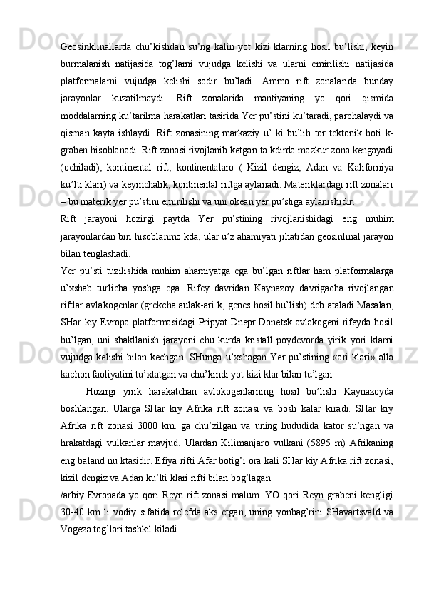 Geosinklinallarda   chu’kishdan   su’ng   kalin   yot   kizi   klarning   hosil   bu’lishi,   keyin
burmalanish   natijasida   tog’larni   vujudga   kelishi   va   ularni   emirilishi   natijasida
platformalarni   vujudga   kelishi   sodir   bu’ladi.   Ammo   rift   zonalarida   bunday
jarayonlar   kuzatilmaydi.   Rift   zonalarida   mantiyaning   yo   qori   qismida
moddalarning ku’tarilma harakatlari tasirida Yer pu’stini ku’taradi, parchalaydi va
qisman   kayta   ishlaydi.   Rift   zonasining   markaziy   u’   ki   bu’lib   tor   tektonik   boti   k-
graben hisoblanadi. Rift zonasi rivojlanib ketgan ta kdirda mazkur zona kengayadi
(ochiladi),   kontinental   rift,   kontinentalaro   (   Kizil   dengiz,   Adan   va   Kaliforniya
ku’lti klari) va keyinchalik, kontinental riftga aylanadi. Materiklardagi rift zonalari
– bu materik yer pu’stini emirilishi va uni okean yer pu’stiga aylanishidir. 
Rift   jarayoni   hozirgi   paytda   Yer   pu’stining   rivojlanishidagi   eng   muhim
jarayonlardan biri hisoblanmo kda, ular u’z ahamiyati jihatidan geosinlinal jarayon
bilan tenglashadi.
Yer   pu’sti   tuzilishida   muhim   ahamiyatga   ega   bu’lgan   riftlar   ham   platformalarga
u’xshab   turlicha   yoshga   ega.   Rifey   davridan   Kaynazoy   davrigacha   rivojlangan
riftlar avlakogenlar (grekcha aulak-ari k, genes hosil bu’lish) deb ataladi Masalan,
SHar kiy Evropa platformasidagi Pripyat-Dnepr-Donetsk avlakogeni  rifeyda hosil
bu’lgan,   uni   shakllanish   jarayoni   chu   kurda   kristall   poydevorda   yirik   yori   klarni
vujudga   kelishi   bilan   kechgan.   SHunga   u’xshagan   Yer   pu’stining   «ari   klari»   alla
kachon faoliyatini tu’xtatgan va chu’kindi yot kizi klar bilan tu’lgan.
Hozirgi   yirik   harakatchan   avlokogenlarning   hosil   bu’lishi   Kaynazoyda
boshlangan.   Ularga   SHar   kiy   Afrika   rift   zonasi   va   bosh   kalar   kiradi.   SHar   kiy
Afrika   rift   zonasi   3000   km.   ga   chu’zilgan   va   uning   hududida   kator   su’ngan   va
hrakatdagi   vulkanlar   mavjud.   Ulardan   Kilimanjaro   vulkani   (5895   m)   Afrikaning
eng baland nu ktasidir. Efiya rifti Afar botig’i ora kali SHar kiy Afrika rift zonasi,
kizil dengiz va Adan ku’lti klari rifti bilan bog’lagan.
/arbiy  Evropada  yo qori  Reyn  rift   zonasi  malum.  YO qori  Reyn  grabeni   kengligi
30-40   km   li   vodiy   sifatida   relefda   aks   etgan,   uning   yonbag’rini   SHavartsvald   va
Vogeza tog’lari tashkil kiladi. 