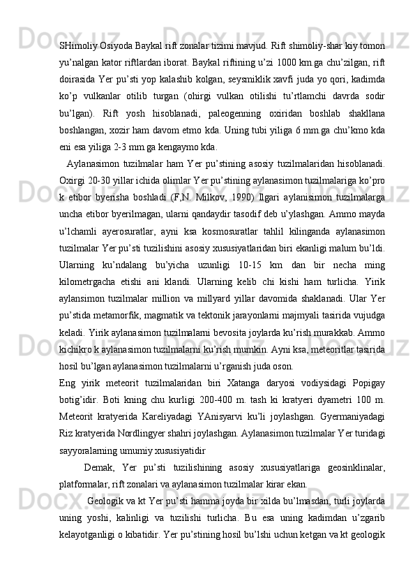 SHimoliy Osiyoda Baykal rift zonalar tizimi mavjud. Rift shimoliy-shar kiy tomon
yu’nalgan kator riftlardan iborat. Baykal riftining u’zi 1000 km.ga chu’zilgan, rift
doirasida Yer pu’sti  yop kalashib kolgan, seysmiklik xavfi juda yo qori, kadimda
ko’p   vulkanlar   otilib   turgan   (ohirgi   vulkan   otilishi   tu’rtlamchi   davrda   sodir
bu’lgan).   Rift   yosh   hisoblanadi,   paleogenning   oxiridan   boshlab   shakllana
boshlangan, xozir ham davom etmo kda. Uning tubi yiliga 6 mm.ga chu’kmo kda
eni esa yiliga 2-3 mm.ga kengaymo kda.
    Aylanasimon   tuzilmalar   ham   Yer   pu’stining   asosiy   tuzilmalaridan   hisoblanadi.
Oxirgi 20-30 yillar ichida olimlar Yer pu’stining aylanasimon tuzilmalariga ko’pro
k   etibor   byerisha   boshladi   (F,N.   Milkov,   1990)   Ilgari   aylanisimon   tuzilmalarga
uncha etibor byerilmagan, ularni qandaydir tasodif deb u’ylashgan. Ammo mayda
u’lchamli   ayerosuratlar,   ayni   ksa   kosmosuratlar   tahlil   kilinganda   aylanasimon
tuzilmalar Yer pu’sti tuzilishini asosiy xususiyatlaridan biri ekanligi malum bu’ldi.
Ularning   ku’ndalang   bu’yicha   uzunligi   10-15   km   dan   bir   necha   ming
kilometrgacha   etishi   ani   klandi.   Ularning   kelib   chi   kishi   ham   turlicha.   Yirik
aylansimon   tuzilmalar   million   va   millyard   yillar   davomida   shaklanadi.   Ular   Yer
pu’stida metamorfik, magmatik va tektonik jarayonlarni majmyali tasirida vujudga
keladi. Yirik aylanasimon tuzilmalarni bevosita joylarda ku’rish murakkab. Ammo
kichikro k aylanasimon tuzilmalarni ku’rish mumkin. Ayni ksa, meteoritlar tasirida
hosil bu’lgan aylanasimon tuzilmalarni u’rganish juda oson.
Eng   yirik   meteorit   tuzilmalaridan   biri   Xatanga   daryosi   vodiysidagi   Popigay
botig’idir.   Boti   kning   chu   kurligi   200-400   m.   tash   ki   kratyeri   dyametri   100   m.
Meteorit   kratyerida   Kareliyadagi   YAnisyarvi   ku’li   joylashgan.   Gyermaniyadagi
Riz kratyerida Nordlingyer shahri joylashgan. Aylanasimon tuzilmalar Yer turidagi
sayyoralarning umumiy xususiyatidir 
Demak,   Yer   pu’sti   tuzilishining   asosiy   xususiyatlariga   geosinklinalar,
platformalar, rift zonalari va aylanasimon tuzilmalar kirar ekan.
  Geologik va kt Yer pu’sti hamma joyda bir xilda bu’lmasdan, turli joylarda
uning   yoshi,   kalinligi   va   tuzilishi   turlicha.   Bu   esa   uning   kadimdan   u’zgarib
kelayotganligi o kibatidir. Yer pu’stining hosil bu’lshi uchun ketgan va kt geologik 