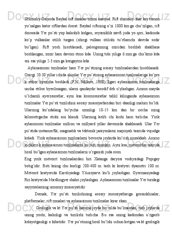 SHimoliy Osiyoda Baykal rift zonalar tizimi mavjud. Rift shimoliy-shar kiy tomon
yu’nalgan kator riftlardan iborat. Baykal riftining u’zi 1000 km.ga chu’zilgan, rift
doirasida Yer pu’sti  yop kalashib kolgan, seysmiklik xavfi juda yo qori, kadimda
ko’p   vulkanlar   otilib   turgan   (ohirgi   vulkan   otilishi   tu’rtlamchi   davrda   sodir
bu’lgan).   Rift   yosh   hisoblanadi,   paleogenning   oxiridan   boshlab   shakllana
boshlangan, xozir ham davom etmo kda. Uning tubi yiliga 6 mm.ga chu’kmo kda
eni esa yiliga 2-3 mm.ga kengaymo kda.
    Aylanasimon   tuzilmalar   ham   Yer   pu’stining   asosiy   tuzilmalaridan   hisoblanadi.
Oxirgi 20-30 yillar ichida olimlar Yer pu’stining aylanasimon tuzilmalariga ko’pro
k   etibor   byerisha   boshladi   (F,N.   Milkov,   1990)   Ilgari   aylanisimon   tuzilmalarga
uncha etibor byerilmagan, ularni qandaydir tasodif deb u’ylashgan. Ammo mayda
u’lchamli   ayerosuratlar,   ayni   ksa   kosmosuratlar   tahlil   kilinganda   aylanasimon
tuzilmalar Yer pu’sti tuzilishini asosiy xususiyatlaridan biri ekanligi malum bu’ldi.
Ularning   ku’ndalang   bu’yicha   uzunligi   10-15   km   dan   bir   necha   ming
kilometrgacha   etishi   ani   klandi.   Ularning   kelib   chi   kishi   ham   turlicha.   Yirik
aylansimon   tuzilmalar   million   va   millyard   yillar   davomida   shaklanadi.   Ular   Yer
pu’stida metamorfik, magmatik va tektonik jarayonlarni majmyali tasirida vujudga
keladi. Yirik aylanasimon tuzilmalarni bevosita joylarda ku’rish murakkab. Ammo
kichikro k aylanasimon tuzilmalarni ku’rish mumkin. Ayni ksa, meteoritlar tasirida
hosil bu’lgan aylanasimon tuzilmalarni u’rganish juda oson.
Eng   yirik   meteorit   tuzilmalaridan   biri   Xatanga   daryosi   vodiysidagi   Popigay
botig’idir.   Boti   kning   chu   kurligi   200-400   m.   tash   ki   kratyeri   dyametri   100   m.
Meteorit   kratyerida   Kareliyadagi   YAnisyarvi   ku’li   joylashgan.   Gyermaniyadagi
Riz kratyerida Nordlingyer shahri joylashgan. Aylanasimon tuzilmalar Yer turidagi
sayyoralarning umumiy xususiyatidir 
Demak,   Yer   pu’sti   tuzilishining   asosiy   xususiyatlariga   geosinklinalar,
platformalar, rift zonalari va aylanasimon tuzilmalar kirar ekan.
  Geologik va kt Yer pu’sti hamma joyda bir xilda bu’lmasdan, turli joylarda
uning   yoshi,   kalinligi   va   tuzilishi   turlicha.   Bu   esa   uning   kadimdan   u’zgarib
kelayotganligi o kibatidir. Yer pu’stining hosil bu’lshi uchun ketgan va kt geologik