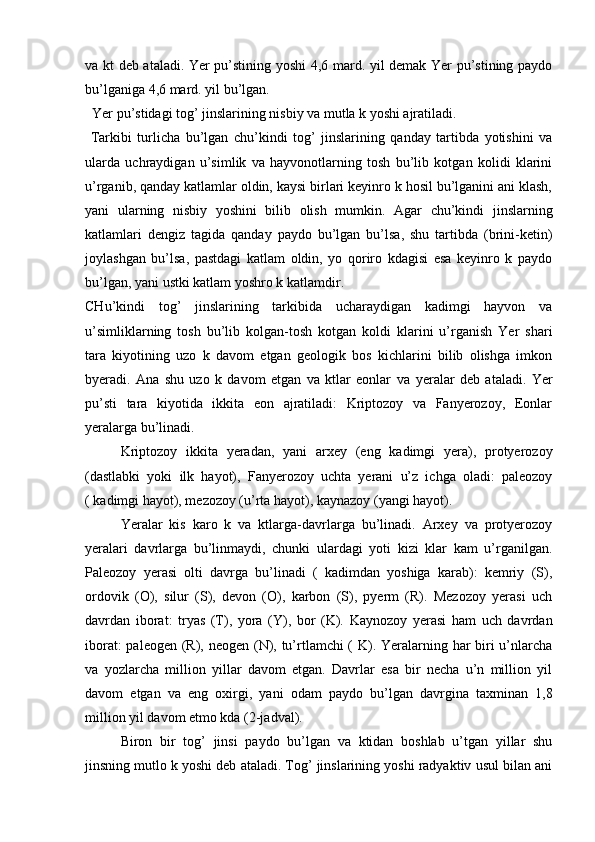 va kt deb ataladi. Yer pu’stining yoshi 4,6 mard. yil demak Yer pu’stining paydo
bu’lganiga 4,6 mard. yil bu’lgan.
   Yer pu’stidagi tog’ jinslarining nisbiy va mutla k yoshi ajratiladi.
  Tarkibi   turlicha   bu’lgan   chu’kindi   tog’   jinslarining   qanday   tartibda   yotishini   va
ularda   uchraydigan   u’simlik   va   hayvonotlarning   tosh   bu’lib   kotgan   kolidi   klarini
u’rganib, qanday katlamlar oldin, kaysi birlari keyinro k hosil bu’lganini ani klash,
yani   ularning   nisbiy   yoshini   bilib   olish   mumkin.   Agar   chu’kindi   jinslarning
katlamlari   dengiz   tagida   qanday   paydo   bu’lgan   bu’lsa,   shu   tartibda   (brini-ketin)
joylashgan   bu’lsa,   pastdagi   katlam   oldin,   yo   qoriro   kdagisi   esa   keyinro   k   paydo
bu’lgan, yani ustki katlam yoshro k katlamdir.
CHu’kindi   tog’   jinslarining   tarkibida   ucharaydigan   kadimgi   hayvon   va
u’simliklarning   tosh   bu’lib   kolgan-tosh   kotgan   koldi   klarini   u’rganish   Yer   shari
tara   kiyotining   uzo   k   davom   etgan   geologik   bos   kichlarini   bilib   olishga   imkon
byeradi.   Ana   shu   uzo   k   davom   etgan   va   ktlar   eonlar   va   yeralar   deb   ataladi.   Yer
pu’sti   tara   kiyotida   ikkita   eon   ajratiladi:   Kriptozoy   va   Fanyerozoy,   Eonlar
yeralarga bu’linadi.
Kriptozoy   ikkita   yeradan,   yani   arxey   (eng   kadimgi   yera),   protyerozoy
(dastlabki   yoki   ilk   hayot),   Fanyerozoy   uchta   yerani   u’z   ichga   oladi:   paleozoy
( kadimgi hayot), mezozoy (u’rta hayot), kaynazoy (yangi hayot).
Yeralar   kis   karo   k   va   ktlarga-davrlarga   bu’linadi.   Arxey   va   protyerozoy
yeralari   davrlarga   bu’linmaydi,   chunki   ulardagi   yoti   kizi   klar   kam   u’rganilgan.
Paleozoy   yerasi   olti   davrga   bu’linadi   (   kadimdan   yoshiga   karab):   kemriy   (S),
ordovik   (O),   silur   (S),   devon   (O),   karbon   (S),   pyerm   (R).   Mezozoy   yerasi   uch
davrdan   iborat:   tryas   (T),   yora   (Y),   bor   (K).   Kaynozoy   yerasi   ham   uch   davrdan
iborat:  paleogen (R), neogen (N), tu’rtlamchi ( K). Yeralarning har biri u’nlarcha
va   yozlarcha   million   yillar   davom   etgan.   Davrlar   esa   bir   necha   u’n   million   yil
davom   etgan   va   eng   oxirgi,   yani   odam   paydo   bu’lgan   davrgina   taxminan   1,8
million yil davom etmo kda (2-jadval).
Biron   bir   tog’   jinsi   paydo   bu’lgan   va   ktidan   boshlab   u’tgan   yillar   shu
jinsning mutlo k yoshi deb ataladi. Tog’ jinslarining yoshi radyaktiv usul bilan ani 
