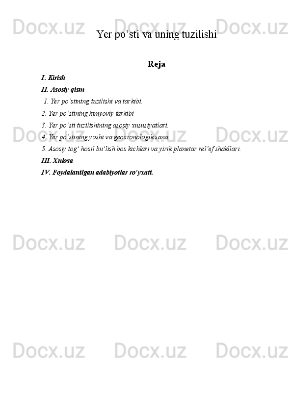 Yer po’sti va uning tuzilishi
Reja
I. Kirish
II. Asosiy qism
  1. Yer po’stining tuzilishi va tarkibi.
2. Yer po’stining kimyoviy tarkibi
3. Yer po’sti tuzilishining asosiy xususiyatlari.
4. Yer po’stining yoshi va geoxronologik sana.
5. Asosiy tog’ hosil bu’lish bos kichlari va yirik planetar rel’ef shakllari.
III. Xulosa
IV. Foydalanilgan adabiyotlar ro’yxati. 
