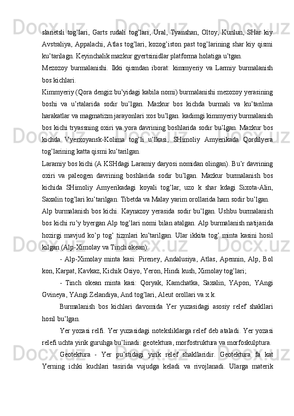 slanetsli   tog’lari,   Garts   rudali   tog’lari,   Ural,   Tyanshan,   Oltoy,   Kunlun,   SHar   kiy
Avstraliya, Appalachi, Atlas  tog’lari, kozog’iston past  tog’larining shar  kiy qismi
ku’tarilagn. Keyinchalik mazkur gyertsinidlar platforma holatiga u’tgan.
Mezozoy   burmalanishi.   Ikki   qismdan   iborat:   kimmyeriy   va   Larmiy   burmalanish
bos kichlari.
Kimmyeriy (Qora dengiz bu’yidagi kabila nomi) burmalanishi mezozoy yerasining
boshi   va   u’rtalarida   sodir   bu’lgan.   Mazkur   bos   kichda   burmali   va   ku’tarilma
harakatlar va magmatizm jarayonlari xos bu’lgan. kadimgi kimmyeriy burmalanish
bos kichi tryassning oxiri va yora davrining boshlarida sodir bu’lgan. Mazkur bos
kichda   Vyerxoyansk-Kolima   tog’li   u’lkasi,   SHimoliy   Amyerikada   Qordilyera
tog’larining katta qismi ku’tarilgan.
Laramiy   bos   kichi  ( A   KSHdagi   Laramiy   daryosi   nomidan   olingan ).  Bu ’ r   davrining
oxiri   va   paleogen   davrining   boshlarida   sodir   bu ’ lgan .   Mazkur   burmalanish   bos
kichida   SHimoliy   Amyerikadagi   koyali   tog ’ lar ,   uzo   k   shar   kdagi   Sixota - Alin ,
Saxalin   tog ’ lari   ku ’ tarilgan .  Tibetda   va   Malay   yarim   orollarida   ham   sodir   bu ’ lgan .
Alp   burmalanish   bos   kichi .   Kaynazoy   yerasida   sodir   bu ’ lgan .   Ushbu   burmalanish
bos   kichi   ru ’ y   byergan   Alp   tog ’ lari   nomi   bilan   atalgan .  Alp   burmalanish   natijasida
hozirgi   mavjud   ko ’ p   tog ’   tizmlari   ku ’ tarilgan .   Ular   ikkita   tog ’   minta   kasini   hosil
kilgan  ( Alp - Ximolay   va   Tinch   okean ):
-   Alp - Ximolay   minta   kasi :   Pireney ,   Andalusiya ,   Atlas ,   Apennin ,   Alp ,   Bol
kon ,  Karpat ,  Kavkaz ,  Kichik   Osiyo ,  Yeron ,  Hindi   kush ,  Ximolay   tog ’ lari ;
-   Tinch   okean   minta   kasi :   Qoryak ,   Kamchatka ,   Saxalin ,   YApon ,   YAngi
Gvineya ,  YAngi   Zelandiya ,  And   tog ’ lari ,  Aleut   orollari   va   x . k . 
Burmalanish   bos   kichlari   davomida   Yer   yuzasidagi   asosiy   relef   shakllari
hosil   bu ’ lgan .
Yer   yozasi   relfi .   Yer   yuzasidagi   noteksliklarga   relef   deb   ataladi .   Yer   yozasi
relefi   uchta   yirik   guruhga   bu ’ linadi :  geotektura ,  morfostruktura   va   morfoskulptura .
Geotektura   -   Yer   pu ’ stidagi   yirik   relef   shakllaridir .   Geotektura   fa   kat
Yerning   ichki   kuchlari   tasirida   vujudga   keladi   va   rivojlanadi .   Ularga   materik 